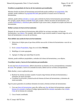 Manual del programador, Parte 3: Crear la interfaz Página 121 de 127
file://C:temp~hh572C.htm 30/05/2000
Establecer propiedades de barras de herramientas personalizadas
Mientras diseña una barra de herramientas personalizada puede establecer sus propiedades. Por
ejemplo, puede establecer la propiedad Movable para permitir al usuario mover la barra de
herramientas.
Además, puede utilizar métodos y eventos para controlar las barras de herramientas personalizadas.
Por ejemplo, puede utilizar el método Dock para acoplar o liberar una barra de herramientas y los
eventos BeforeDock y AfterDock para controlar lo que ocurre antes y después de acoplar una barra de
herramientas.
Definir acciones de barra de herramientas
Después de crear una barra de herramientas debe definir las acciones asociadas a la barra de
herramientas y sus objetos. Por ejemplo, debe definir lo que ocurrirá cuando el usuario haga clic en la
barra de herramientas o en uno de sus botones.
Para definir una acción de barra de herramientas
1. Seleccione el objeto para el que desee definir una acción: la barra de herramientas o uno de sus
botones.
2. En la ventana Propiedades, haga clic en la ficha Métodos.
3. Modifique el evento apropiado.
4. Agregue el código que especifique la acción.
Además, puede establecer propiedades y métodos de la barra de herramientas y sus objetos.
Coordinar menús y barras de herramientas personalizadas
Si crea una barra de herramientas, deberá sincronizar sus botones con los correspondientes comandos
de menú. Por ejemplo, si activa un comando de menú, deberá activar su botón correspondiente.
Debe diseñar y crear su aplicación para:
l Realizar las mismas acciones cuando el usuario elige botones de barra de herramientas y
elementos de menú asociados.
l Coordinar la activación y desactivación de botones de barra de herramientas y elementos de
menú asociados.
Siga los pasos generales al coordinar elementos de menú y botones de barra de herramientas:
1. Cree una barra de herramientas; para ello, defina una clase de barra de herramientas, agregue
botones de comando e incluya el código operacional de los métodos asociados a los eventos
Click de los botones de comando.
2. Cree el menú coordinado.
337 of 804
 