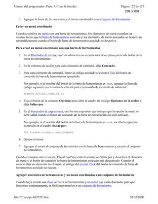 Manual del programador, Parte 3: Crear la interfaz Página 122 de 127
file://C:temp~hh572C.htm 30/05/2000
3. Agregue la barra de herramientas y el menú coordinados a un conjunto de formularios.
Crear un menú coordinado
Cuando coordine un menú con una barra de herramientas, los elementos de menú cumplen las
mismas tareas que la barra de herramientas asociada y los elementos de menú asociados se desactivan
automáticamente cuando el botón de barra de herramientas asociado se desactiva.
Para crear un menú coordinado con una barra de herramientas
1. En el Diseñador de menús, cree un submenú con un indicador descriptivo para cada botón de la
barra de herramientas.
2. En la columna de acción para cada elemento de submenú, elija Comando.
3. Para cada elemento de submenú, llame al código asociado al evento Click del botón de
comando de barra de herramientas apropiado.
Por ejemplo, si el nombre del botón de la barra de herramientas es cmdA, agregue la línea de
código siguiente en el cuadro de edición para el comando de elemento de submenú:
Formset.toolbar.cmdA.Click
4. Elija el botón de la columna Opciones para abrir el cuadro de diálogo Opciones de la acción y
elija Saltar por.
5. En el Generador de expresiones, escriba una expresión que indique que la opción de menú se
debe saltar cuando el botón de comando de la barra de herramientas no esté activado.
Por ejemplo, si el nombre del botón en la barra de herramientas es cmdA, escriba la siguiente
expresión en el cuadro Saltar por:
NOT formset.toolbar.cmdA.Enabled
6. Genere el menú.
7. Agregue el menú al conjunto de formularios con la barra de herramientas y ejecute el conjunto
de formularios.
Cuando el usuario abra el menú, Visual FoxPro evalúa la condición Saltar por y desactiva el elemento
de menú si el botón de comando de barra de herramientas asociado está desactivado. Cuando el
usuario elija un elemento en el menú, el código del evento Click del botón de comando de barra de
herramientas asociado se ejecuta.
Agregar una barra de herramientas y un menú coordinados a un conjunto de formularios
Cuando haya creado una clase de barra de herramientas y un menú que están diseñados para que
funcionen conjuntamente, es fácil incorporarlos a un conjunto de formularios.
338 of 804
 