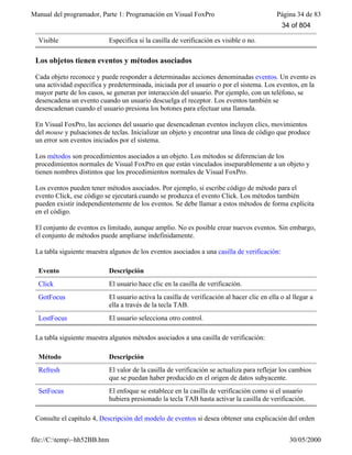 Manual del programador, Parte 1: Programación en Visual FoxPro Página 34 de 83
file://C:temp~hh52BB.htm 30/05/2000
Visible Especifica si la casilla de verificación es visible o no.
Los objetos tienen eventos y métodos asociados
Cada objeto reconoce y puede responder a determinadas acciones denominadas eventos. Un evento es
una actividad específica y predeterminada, iniciada por el usuario o por el sistema. Los eventos, en la
mayor parte de los casos, se generan por interacción del usuario. Por ejemplo, con un teléfono, se
desencadena un evento cuando un usuario descuelga el receptor. Los eventos también se
desencadenan cuando el usuario presiona los botones para efectuar una llamada.
En Visual FoxPro, las acciones del usuario que desencadenan eventos incluyen clics, movimientos
del mouse y pulsaciones de teclas. Inicializar un objeto y encontrar una línea de código que produce
un error son eventos iniciados por el sistema.
Los métodos son procedimientos asociados a un objeto. Los métodos se diferencian de los
procedimientos normales de Visual FoxPro en que están vinculados inseparablemente a un objeto y
tienen nombres distintos que los procedimientos normales de Visual FoxPro.
Los eventos pueden tener métodos asociados. Por ejemplo, si escribe código de método para el
evento Click, ese código se ejecutará cuando se produzca el evento Click. Los métodos también
pueden existir independientemente de los eventos. Se debe llamar a estos métodos de forma explícita
en el código.
El conjunto de eventos es limitado, aunque amplio. No es posible crear nuevos eventos. Sin embargo,
el conjunto de métodos puede ampliarse indefinidamente.
La tabla siguiente muestra algunos de los eventos asociados a una casilla de verificación:
Evento Descripción
Click El usuario hace clic en la casilla de verificación.
GotFocus El usuario activa la casilla de verificación al hacer clic en ella o al llegar a
ella a través de la tecla TAB.
LostFocus El usuario selecciona otro control.
La tabla siguiente muestra algunos métodos asociados a una casilla de verificación:
Método Descripción
Refresh El valor de la casilla de verificación se actualiza para reflejar los cambios
que se puedan haber producido en el origen de datos subyacente.
SetFocus El enfoque se establece en la casilla de verificación como si el usuario
hubiera presionado la tecla TAB hasta activar la casilla de verificación.
Consulte el capítulo 4, Descripción del modelo de eventos si desea obtener una explicación del orden
34 of 804
 