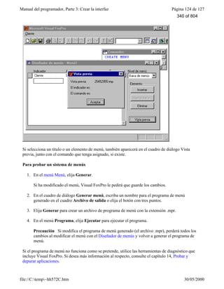 Manual del programador, Parte 3: Crear la interfaz Página 124 de 127
file://C:temp~hh572C.htm 30/05/2000
Si selecciona un título o un elemento de menú, también aparecerá en el cuadro de diálogo Vista
previa, junto con el comando que tenga asignado, si existe.
Para probar un sistema de menús
1. En el menú Menú, elija Generar.
Si ha modificado el menú, Visual FoxPro le pedirá que guarde los cambios.
2. En el cuadro de diálogo Generar menú, escriba un nombre para el programa de menú
generado en el cuadro Archivo de salida o elija el botón con tres puntos.
3. Elija Generar para crear un archivo de programa de menú con la extensión .mpr.
4. En el menú Programa, elija Ejecutar para ejecutar el programa.
Precaución Si modifica el programa de menú generado (el archivo .mpr), perderá todos los
cambios al modificar el menú con el Diseñador de menús y volver a generar el programa de
menú.
Si el programa de menú no funciona como se pretende, utilice las herramientas de diagnóstico que
incluye Visual FoxPro. Si desea más información al respecto, consulte el capítulo 14, Probar y
depurar aplicaciones.
340 of 804
 