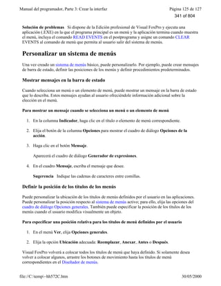 Manual del programador, Parte 3: Crear la interfaz Página 125 de 127
file://C:temp~hh572C.htm 30/05/2000
Solución de problemas Si dispone de la Edición profesional de Visual FoxPro y ejecuta una
aplicación (.EXE) en la que el programa principal es un menú y la aplicación termina cuando muestra
el menú, incluya el comando READ EVENTS en el postprograma y asigne un comando CLEAR
EVENTS al comando de menú que permita al usuario salir del sistema de menús.
Personalizar un sistema de menús
Una vez creado un sistema de menús básico, puede personalizarlo. Por ejemplo, puede crear mensajes
de barra de estado, definir las posiciones de los menús y definir procedimientos predeterminados.
Mostrar mensajes en la barra de estado
Cuando selecciona un menú o un elemento de menú, puede mostrar un mensaje en la barra de estado
que lo describa. Estos mensajes ayudan al usuario ofreciéndole información adicional sobre la
elección en el menú.
Para mostrar un mensaje cuando se selecciona un menú o un elemento de menú
1. En la columna Indicador, haga clic en el título o elemento de menú correspondiente.
2. Elija el botón de la columna Opciones para mostrar el cuadro de diálogo Opciones de la
acción.
3. Haga clic en el botón Mensaje.
Aparecerá el cuadro de diálogo Generador de expresiones.
4. En el cuadro Mensaje, escriba el mensaje que desee.
Sugerencia Indique las cadenas de caracteres entre comillas.
Definir la posición de los títulos de los menús
Puede personalizar la ubicación de los títulos de menús definidos por el usuario en las aplicaciones.
Puede personalizar la posición respecto al sistema de menús activo; para ello, elija las opciones del
cuadro de diálogo Opciones generales. También puede especificar la posición de los títulos de los
menús cuando el usuario modifica visualmente un objeto.
Para especificar una posición relativa para los títulos de menú definidos por el usuario
1. En el menú Ver, elija Opciones generales.
2. Elija la opción Ubicación adecuada: Reemplazar, Anexar, Antes o Después.
Visual FoxPro volverá a colocar todos los títulos de menú que haya definido. Si solamente desea
volver a colocar algunos, arrastre los botones de movimiento hasta los títulos de menú
correspondientes en el Diseñador de menús.
341 of 804
 