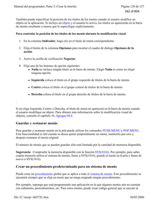 Manual del programador, Parte 3: Crear la interfaz Página 126 de 127
file://C:temp~hh572C.htm 30/05/2000
También puede especificar la posición de los títulos de los menús cuando el usuario modifica un
objeto en la aplicación. Si incluye un objeto y el usuario lo activa, los títulos no aparecerán en la barra
de menús resultante a menos que lo especifique explícitamente.
Para controlar la posición de los títulos de los menús durante la modificación visual
1. En la columna Indicador, haga clic en el título de menú correspondiente.
2. Elija el botón de la columna Opciones para mostrar el cuadro de diálogo Opciones de la
acción.
3. Active la casilla de verificación Negociar.
4. Elija uno de los botones de opción siguientes:
l Nada no incluye ningún título en la barra de menús. Elegir Nada es como no elegir
ninguna opción.
l Izquierda coloca el título en el grupo izquierdo de títulos de la barra de menús.
l Centro coloca el título en el grupo central de títulos de la barra de menús.
l Derecha coloca el título en el grupo derecho de títulos de la barra de menús.
.
Si no elige Izquierda, Centro o Derecha, el título de menú no aparecerá en la barra de menús cuando
el usuario modifique un objeto. Para obtener más información sobre la modificación visual de
objetos, consulte el capítulo 16, Agregar OLE.
Guardar y restaurar menús
Para guardar y restaurar menús en la pila puede utilizar los comandos PUSH MENU y POP MENU.
Esta funcionalidad es útil cuando se desea quitar temporalmente un menú, sustituirlo por otro y
después restaurar el menú original.
El número de menús que se pueden guardar sólo está limitado por la cantidad de memoria disponible.
Sugerencia Compruebe la memoria disponible con la función SYS(1016). Por ejemplo, para saber
cuánta memoria utiliza el sistema de menús, llame a SYS(1016), guarde el menú en la pila y llame de
nuevo a SYS(1016).
Crear un procedimiento predeterminado para un sistema de menús
Puede crear un procedimiento global que se aplica a todo el sistema de menús. Este procedimiento se
ejecutará siempre que se elija un menú que no tenga asignado ningún procedimiento.
Por ejemplo, suponga que está programando una aplicación en la que algunos menús aún no cuentan
con submenús, procedimientos, etc. Para estos menús, puede crear código general que se ejecute al
342 of 804
 