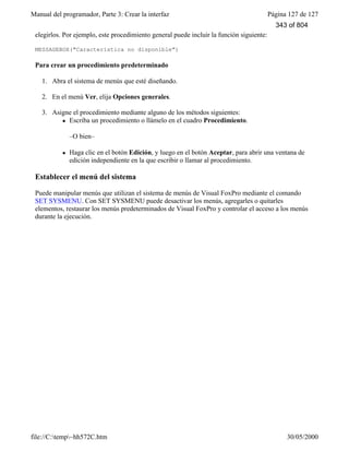 Manual del programador, Parte 3: Crear la interfaz Página 127 de 127
file://C:temp~hh572C.htm 30/05/2000
elegirlos. Por ejemplo, este procedimiento general puede incluir la función siguiente:
MESSAGEBOX("Característica no disponible")
Para crear un procedimiento predeterminado
1. Abra el sistema de menús que esté diseñando.
2. En el menú Ver, elija Opciones generales.
3. Asigne el procedimiento mediante alguno de los métodos siguientes:
l Escriba un procedimiento o llámelo en el cuadro Procedimiento.
–O bien–
l Haga clic en el botón Edición, y luego en el botón Aceptar, para abrir una ventana de
edición independiente en la que escribir o llamar al procedimiento.
Establecer el menú del sistema
Puede manipular menús que utilizan el sistema de menús de Visual FoxPro mediante el comando
SET SYSMENU. Con SET SYSMENU puede desactivar los menús, agregarles o quitarles
elementos, restaurar los menús predeterminados de Visual FoxPro y controlar el acceso a los menús
durante la ejecución.
343 of 804
 
