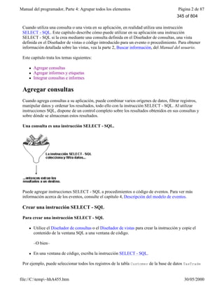 Manual del programador, Parte 4: Agrupar todos los elementos Página 2 de 87
file://C:temp~hhA455.htm 30/05/2000
Cuando utiliza una consulta o una vista en su aplicación, en realidad utiliza una instrucción
SELECT - SQL. Este capítulo describe cómo puede utilizar en su aplicación una instrucción
SELECT - SQL si la crea mediante una consulta definida en el Diseñador de consultas, una vista
definida en el Diseñador de vistas o código introducido para un evento o procedimiento. Para obtener
información detallada sobre las vistas, vea la parte 2, Buscar información, del Manual del usuario.
Este capítulo trata los temas siguientes:
l Agregar consultas
l Agregar informes y etiquetas
l Integrar consultas e informes
Agregar consultas
Cuando agrega consultas a su aplicación, puede combinar varios orígenes de datos, filtrar registros,
manipular datos y ordenar los resultados, todo ello con la instrucción SELECT - SQL. Al utilizar
instrucciones SQL, dispone de un control completo sobre los resultados obtenidos en sus consultas y
sobre dónde se almacenan estos resultados.
Una consulta es una instrucción SELECT - SQL.
Puede agregar instrucciones SELECT - SQL a procedimientos o código de eventos. Para ver más
información acerca de los eventos, consulte el capítulo 4, Descripción del modelo de eventos.
Crear una instrucción SELECT - SQL
Para crear una instrucción SELECT - SQL
l Utilice el Diseñador de consultas o el Diseñador de vistas para crear la instrucción y copie el
contenido de la ventana SQL a una ventana de código.
–O bien–
l En una ventana de código, escriba la instrucción SELECT - SQL.
Por ejemplo, puede seleccionar todos los registros de la tabla Customer de la base de datos TasTrade
345 of 804
 