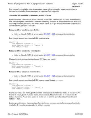 Manual del programador, Parte 4: Agrupar todos los elementos Página 4 de 87
file://C:temp~hhA455.htm 30/05/2000
Una vez que los resultados están almacenados, puede utilizar comandos para controlar cómo se
integran los resultados almacenados para su presentación o impresión.
Almacenar los resultados en una tabla, matriz o cursor
Puede almacenar los resultados de sus consultas en una tabla, una matriz o un cursor para otros usos,
tales como completar formularios e imprimir informes y etiquetas. Si desea almacenar los resultados
sólo temporalmente, envíelos a una matriz o a un cursor. Si lo que desea es almacenar los resultados
definitivamente, envíelos a una tabla.
Para especificar una tabla como destino
l Utilice la cláusula INTO de la instrucción SELECT - SQL para especificar un destino.
Este ejemplo muestra una cláusula INTO para una tabla:
SELECT * ;
FROM tastrade!customer ;
WHERE customer.country = "Canadá" ;
INTO TABLE mitabla
Para especificar una matriz como destino
l Utilice la cláusula INTO de la instrucción SELECT - SQL para especificar un destino.
El ejemplo siguiente muestra una cláusula INTO para una matriz:
SELECT * ;
FROM tastrade!customer ;
WHERE customer.country = "Canadá" ;
INTO ARRAY aMiMatriz
Para especificar un cursor como destino
l Utilice la cláusula INTO de la instrucción SELECT - SQL para especificar un destino.
Este ejemplo muestra una cláusula INTO para un cursor llamado micursor.
SELECT * ;
FROM tastrade!customer ;
WHERE customer.country = "Canadá" ;
INTO CURSOR micursor
Si crea una tabla o una matriz, puede utilizarla como cualquier otra tabla o matriz en Visual FoxPro.
Si crea un cursor, puede examinar o anexar su contenido. El cursor se abre en el menor área de
trabajo disponible. Puede tener acceso al mismo con el nombre que le ha dado en la instrucción
SELECT - SQL.
Los dos procedimientos siguientes describen dos formas comunes para incluir en una aplicación los
resultados de consultas almacenados en tablas y cursores.
347 of 804
 