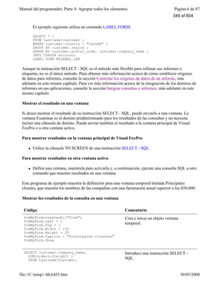 Manual del programador, Parte 4: Agrupar todos los elementos Página 6 de 87
file://C:temp~hhA455.htm 30/05/2000
El ejemplo siguiente utiliza un comando LABEL FORM:
SELECT * ;
FROM tastrade!customer ;
WHERE customer.country = "Canadá" ;
GROUP BY customer.region ;
ORDER BY customer.postal_code, customer.company_name ;
INTO CURSOR micursor
LABEL FORM MYLABEL.LBX
Aunque la instrucción SELECT - SQL es el método más flexible para rellenar sus informes o
etiquetas, no es el único método. Para obtener más información acerca de cómo establecer orígenes
de datos para informes, consulte la sección Controlar los orígenes de datos de un informe, más
adelante en este mismo capítulo. Para ver más información acerca de la integración de los destinos de
informes en sus aplicaciones, consulte la sección Integrar consultas e informes, más adelante en este
mismo capítulo.
Mostrar el resultado en una ventana
Si desea mostrar el resultado de su instrucción SELECT - SQL, puede enviarlo a una ventana. La
ventana Examinar es el destino predeterminado para los resultados de las consultas y no necesita
incluir una cláusula de destino. Puede enviar también el resultado a la ventana principal de Visual
FoxPro o a otra ventana activa.
Para mostrar resultados en la ventana principal de Visual FoxPro
l Utilice la cláusula TO SCREEN de una instrucción SELECT - SQL.
Para mostrar resultados en otra ventana activa
l Defina una ventana, muéstrela para activarla y, a continuación, ejecute una consulta SQL u otro
comando que muestre resultados en una ventana.
Este programa de ejemplo muestra la definición para una ventana temporal titulada Principales
clientes, que muestra los nombres de las compañías con una facturación anual superior a los $50.000.
Mostrar los resultados de la consulta en una ventana
Código Comentario
frmMyForm=createobj("form")
frmMyForm.Left = 1
frmMyForm.Top = 1
frmMyForm.Width = 130
frmMyForm.Height = 25
frmMyForm.Caption = "Principales clientes"
frmMyForm.Show
Crea e inicia un objeto ventana
temporal.
SELECT customer.company_name,
SUM(orders.freight) ;
FROM tastrade!customer,
Introduce una instrucción SELECT -
SQL.
349 of 804
 