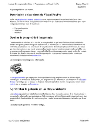 Manual del programador, Parte 1: Programación en Visual FoxPro Página 35 de 83
file://C:temp~hh52BB.htm 30/05/2000
en que se producen los eventos.
Descripción de las clases de Visual FoxPro
Todas las propiedades, eventos y métodos de un objeto se especifican en la definición de clase.
Además, las clases tienen las siguientes características que las hacen especialmente útiles para crear
código reutilizable y fácil de mantener:
l Encapsulamiento
l Subclases
l Herencia
Ocultar la complejidad innecesaria
Cuando instale un teléfono en la oficina, lo más probable es que no le interese el funcionamiento
interno del aparato para la recepción de llamadas, la realización o la finalización de conexiones con
centralitas electrónicas o la conversión de las pulsaciones de tecla en señales electrónicas. Lo único
que necesitará saber es que puede levantar el auricular, marcar los números apropiados y hablar con
la persona con la que desea hablar. La complejidad de realizar esa conexión queda oculta. La ventaja
de ignorar los detalles internos de un objeto para poder centrarse en los aspectos del objeto que
necesita utilizar se denomina abstracción.
La complejidad interna puede estar oculta
El encapsulamiento, que empaqueta el código de métodos y propiedades en un mismo objeto,
contribuye a la abstracción. Por ejemplo, las propiedades que determinan los elementos de un cuadro
de lista y el código que se ejecuta al elegir un elemento de la lista pueden encapsularse en un único
control que se agrega a un formulario.
Aprovechar la potencia de las clases existentes
Una subclase puede tener toda la funcionalidad de una clase existente, además de la funcionalidad y
los controles adicionales que quiera darle. Si la clase es un teléfono básico, podrá tener subclases que
tengan toda la funcionalidad del teléfono original y todas las características especializadas que desee
darles.
Las subclases le permiten reutilizar código.
35 of 804
 