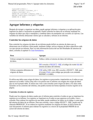 Manual del programador, Parte 4: Agrupar todos los elementos Página 7 de 87
file://C:temp~hhA455.htm 30/05/2000
tastrade!orders ;
WHERE customer.customer_id =
orders.customer_id ;
GROUP BY customer.company_name ;
HAVING SUM(orders.freight) > 5000 ;
ORDER BY 2 DESC
Agregar informes y etiquetas
Después de recoger y organizar sus datos, puede agregar informes o etiquetas a su aplicación para
imprimir los datos o mostrarlos en pantalla. Puede controlar los datos de su informe mediante los
orígenes de datos que elija o manipular y combinar datos sin manipular con variables de informe. Las
variables de informe almacenan valores que se calculan y utilizan en un informe.
Controlar los orígenes de datos
Para controlar los orígenes de datos de un informe puede definir un entorno de datos que se
almacenan con el informe o bien puede, mediante código, activar orígenes de datos específicos cada
vez que ejecute un informe. Para ver más información acerca del uso del Diseñador de entornos de
datos, consulte el capítulo 9, Crear formularios.
Para Agregue
Utilizar siempre los mismos orígenes
de datos.
Tablas o útiles al entorno de datos del informe.
DO consulta o SELECT - SQL al código de evento Init del
entorno de datos del informe.
Utilizar conjuntos diferentes de
orígenes de datos.
USE tabla, USE vista, DO consulta o SELECT - SQL para
el evento Click u otro código que preceda a un comando
REPORT o LABEL.
Si utiliza una tabla como origen de datos, los registros se procesarán e imprimirán en el orden en que
aparecen en la tabla. Utilice alias sólo si no piensa usar el informe con ningún otro origen de datos
que no sea la propia tabla. Si utiliza una vista o una consulta como origen de datos y los alias están
incluidos en los controles del informe, éste podría mostrar de forma repetida el mismo registro en la
página.
Controlar el orden de registros
Puede usar los orígenes de datos usados por el informe para controlar el orden en que se imprimen los
registros en su informe. Los registros se imprimen en el orden en que aparecen en la tabla, vista o
consulta. Para ordenar los registros de una tabla, puede establecer un índice en el código o como parte
del entorno de datos de un informe. Para una consulta, vista o código SELECT - SQL, puede usar la
cláusula ORDER BY. Si no ordena los registros mediante los orígenes de datos, la única forma de
usar únicamente el informe para ordenar los registros es a través de la propiedad ORDER de un
cursor del entorno de datos.
350 of 804
 