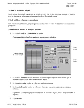 Manual del programador, Parte 4: Agrupar todos los elementos Página 9 de 87
file://C:temp~hhA455.htm 30/05/2000
Refinar el diseño de página
Puede refinar el diseño de las páginas de su informe; para ello, defina múltiples columnas y cambie el
área de página reservada para una banda cambiando el alto de cada banda.
Definir múltiples columnas en una página
Para crear listas de teléfonos, etiquetas postales u otros tipos de listas, puede definir varias columnas
por página.
Para definir un informe de múltiples columnas
1. En el menú Archivo, elija Configurar página.
Cuadro de diálogo Configurar página con columnas definidas
2. En el área Columnas, escriba el número de columnas para la página. Es el mismo que el
número de registros que desea imprimir en la página.
3. En el cuadro Ancho, escriba un valor para ancho de columna.
4. En el cuadro Espacio, escriba un valor para el espacio que desea que aparezca entre cada
columna.
Sugerencia Si imprime grupos que empiecen en una nueva página, no use la opción Orden al
imprimir.
5. Elija Aceptar.
352 of 804
 