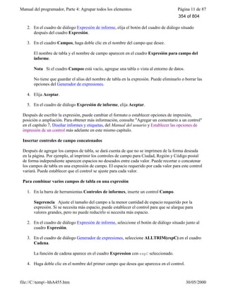 Manual del programador, Parte 4: Agrupar todos los elementos Página 11 de 87
file://C:temp~hhA455.htm 30/05/2000
2. En el cuadro de diálogo Expresión de informe, elija el botón del cuadro de diálogo situado
después del cuadro Expresión.
3. En el cuadro Campos, haga doble clic en el nombre del campo que desee.
El nombre de tabla y el nombre de campo aparecen en el cuadro Expresión para campo del
informe.
Nota Si el cuadro Campos está vacío, agregue una tabla o vista al entorno de datos.
No tiene que guardar el alias del nombre de tabla en la expresión. Puede eliminarlo o borrar las
opciones del Generador de expresiones.
4. Elija Aceptar.
5. En el cuadro de diálogo Expresión de informe, elija Aceptar.
Después de escribir la expresión, puede cambiar el formato o establecer opciones de impresión,
posición o ampliación. Para obtener más información, consulte "Agregar un comentario a un control"
en el capítulo 7, Diseñar informes y etiquetas, del Manual del usuario y Establecer las opciones de
impresión de un control más adelante en este mismo capítulo.
Insertar controles de campo concatenados
Después de agregar los campos de tabla, se dará cuenta de que no se imprimen de la forma deseada
en la página. Por ejemplo, al imprimir los controles de campo para Ciudad, Región y Código postal
de forma independiente aparecen espacios no deseados entre cada valor. Puede recortar o concatenar
los campos de tabla en una expresión de campo. El espacio requerido por cada valor para este control
variará. Puede establecer que el control se ajuste para cada valor.
Para combinar varios campos de tabla en una expresión
1. En la barra de herramientas Controles de informes, inserte un control Campo.
Sugerencia Ajuste el tamaño del campo a la menor cantidad de espacio requerido por la
expresión. Si se necesita más espacio, puede establecer el control para que se alargue para
valores grandes, pero no puede reducirlo si necesita más espacio.
2. En el cuadro de diálogo Expresión de informe, seleccione el botón de diálogo situado junto al
cuadro Expresión.
3. En el cuadro de diálogo Generador de expresiones, seleccione ALLTRIM(expC) en el cuadro
Cadena.
La función de cadena aparece en el cuadro Expression con expC seleccionado.
4. Haga doble clic en el nombre del primer campo que desea que aparezca en el control.
354 of 804
 