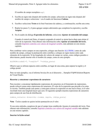 Manual del programador, Parte 4: Agrupar todos los elementos Página 12 de 87
file://C:temp~hhA455.htm 30/05/2000
El nombre de campo reemplaza expC.
5. Escriba un signo más después del nombre de campo, seleccione un signo más después del
nombre de campo o seleccione + en el cuadro de funciones Cadena.
6. Escriba o seleccione Texto en la lista Funciones de cadena y, a continuación, escriba una coma.
7. Repita los pasos 3 y 4 para agregar campos adicionales que completen la expresión y escriba
Aceptar.
8. En el cuadro de diálogo Expresión de informe, seleccione Ajustar al contenido del campo.
Cuando el control esté lleno, el espacio asignado al control se ajusta hacia abajo para alojar el
valor de la expresión. Para obtener más información sobre Ajustar al contenido del texto,
consulte Imprimir controles con valores de longitud variable, más adelante en este mismo
capítulo.
Para combinar varios campos en una expresión, coloque una función ALLTRIM( ) antes de cada
nombre de campo, coloque la puntuación entre comillas y coloque un signo menos entre cada
elemento de la expresión. Si las longitudes de valores de campo no varían, como códigos postales o
abreviaturas, puede insertar sólo el nombre de campo, como en este ejemplo:
ALLTRIM(ciudad)+", "+región+" "+código_postal
Observe que se utilizan espacios entre comillas, en lugar de una coma, para separar la región y el
código postal.
Para ver más ejemplos, vea el informe Invoice.frx en el directorio ...SamplesVfp98SolutionReports
de Visual Studio.
Recortar y concatenar expresiones de caracteres
Para recortar y concatenar rápidamente expresiones de caracteres en el Generador de expresiones,
puede colocar comas entre expresiones de caracteres. El valor de la expresión que precede a la coma
se recorta. También puede usar punto y coma para colocar la expresión en una nueva línea, si el valor
recortado tiene una longitud mayor que cero. El siguiente ejemplo muestra expresiones de caracteres
para campos de una lista de distribución:
nombre_contacto; dirección; ciudad, región, código_postal
Nota Úselos cuando no quiera incluir puntuación en el valor.
Si usa estos métodos, asegúrese de que el campo tiene establecido Ajustar al contenido del texto. Para
obtener más información, consulte Imprimir controles con valores de longitud variable más adelante
en este mismo capítulo.
Insertar la fecha actual
355 of 804
 