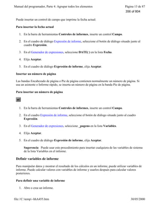 Manual del programador, Parte 4: Agrupar todos los elementos Página 13 de 87
file://C:temp~hhA455.htm 30/05/2000
Puede insertar un control de campo que imprime la fecha actual.
Para insertar la fecha actual
1. En la barra de herramientas Controles de informes, inserte un control Campo.
2. En el cuadro de diálogo Expresión de informe, seleccione el botón de diálogo situado junto al
cuadro Expresión.
3. En el Generador de expresiones, seleccione DATE( ) en la lista Fecha.
4. Elija Aceptar.
5. En el cuadro de diálogo Expresión de informe, elija Aceptar.
Insertar un número de página
Las bandas Encabezado de página o Pie de página contienen normalmente un número de página. Si
usa un asistente o Informe rápido, se inserta un número de página en la banda Pie de página.
Para insertar un número de página
1. En la barra de herramientas Controles de informes, inserte un control Campo.
2. En el cuadro Expresión de informe, seleccione el botón de diálogo situado junto al cuadro
Expresión.
3. En el Generador de expresiones, seleccione _pageno en la lista Variables.
4. Elija Aceptar.
5. En el cuadro de diálogo Expresión de informe, elija Aceptar.
Sugerencia Puede usar este procedimiento para insertar cualquiera de las variables de sistema
de la lista Variables en el informe.
Definir variables de informe
Para manipular datos y mostrar el resultado de los cálculos en un informe, puede utilizar variables de
informe. Puede calcular valores con variables de informe y usarlos después para calcular valores
posteriores.
Para definir una variable de informe
1. Abre o crea un informe.
356 of 804
 