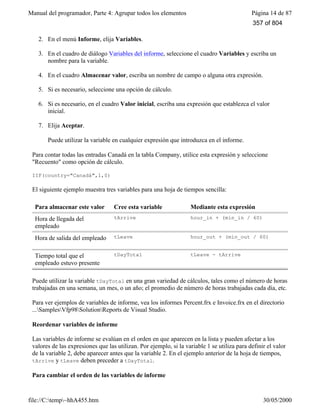 Manual del programador, Parte 4: Agrupar todos los elementos Página 14 de 87
file://C:temp~hhA455.htm 30/05/2000
2. En el menú Informe, elija Variables.
3. En el cuadro de diálogo Variables del informe, seleccione el cuadro Variables y escriba un
nombre para la variable.
4. En el cuadro Almacenar valor, escriba un nombre de campo o alguna otra expresión.
5. Si es necesario, seleccione una opción de cálculo.
6. Si es necesario, en el cuadro Valor inicial, escriba una expresión que establezca el valor
inicial.
7. Elija Aceptar.
Puede utilizar la variable en cualquier expresión que introduzca en el informe.
Para contar todas las entradas Canadá en la tabla Company, utilice esta expresión y seleccione
"Recuento" como opción de cálculo.
IIF(country="Canadá",1,0)
El siguiente ejemplo muestra tres variables para una hoja de tiempos sencilla:
Para almacenar este valor Cree esta variable Mediante esta expresión
Hora de llegada del
empleado
tArrive hour_in + (min_in / 60)
Hora de salida del empleado tLeave hour_out + (min_out / 60)
Tiempo total que el
empleado estuvo presente
tDayTotal tLeave - tArrive
Puede utilizar la variable tDayTotal en una gran variedad de cálculos, tales como el número de horas
trabajadas en una semana, un mes, o un año; el promedio de número de horas trabajadas cada día, etc.
Para ver ejemplos de variables de informe, vea los informes Percent.frx e Invoice.frx en el directorio
...SamplesVfp98SolutionReports de Visual Studio.
Reordenar variables de informe
Las variables de informe se evalúan en el orden en que aparecen en la lista y pueden afectar a los
valores de las expresiones que las utilizan. Por ejemplo, si la variable 1 se utiliza para definir el valor
de la variable 2, debe aparecer antes que la variable 2. En el ejemplo anterior de la hoja de tiempos,
tArrive y tLeave deben preceder a tDayTotal.
Para cambiar el orden de las variables de informe
357 of 804
 