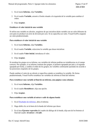 Manual del programador, Parte 4: Agrupar todos los elementos Página 15 de 87
file://C:temp~hhA455.htm 30/05/2000
1. En el menú Informe, elija Variables.
2. En el cuadro Variable, arrastre el botón situado a la izquierda de la variable para cambiar el
orden.
3. Elija Aceptar.
Establecer el valor inicial de una variable
Si utiliza una variable en cálculos, asegúrese de que inicializa dicha variable con un valor diferente de
cero para no producir un error de división por cero. Si no especifica un valor, Visual FoxPro asignará
un valor predeterminado.
Para establecer el valor inicial de una variable
1. En el menú Informe, elija Variables.
2. En el cuadro Variable, seleccione la variable que desea inicializar.
3. En el cuadro Valor inicial, introduzca el valor.
4. Elija Aceptar.
Si reordena los grupos en su informe, sus variables de informe podrían no restablecerse en el campo
correcto. Por ejemplo, si su informe contiene dos grupos, el primero agrupado por país y el segundo
agrupado por fecha, y cambia el orden de los grupos, las variables continuarán ajustadas de acuerdo a
las posiciones originales de los grupos.
Puede cambiar el valor de un cálculo si especifica cuándo se restablece la variable. De forma
predeterminada, Visual FoxPro restablece las variables de informe al final del informe.
Para restablecer una variable al final de un informe, una página o una columna
1. En el menú Informe, elija Variables.
2. En el cuadro Restablecer, elija una opción.
3. Elija Aceptar.
Para restablecer una variable al entrar o salir de alguna banda
1. En el Diseñador de informes, abra el informe.
2. Haga doble clic en la barra de la banda del informe que desee.
3. En el área Ejecutar expresión del cuadro de diálogo de la banda, elija uno de los botones al
final del cuadro Al entrar o Al salir.
358 of 804
 