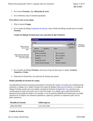 Manual del programador, Parte 4: Agrupar todos los elementos Página 17 de 87
file://C:temp~hhA455.htm 30/05/2000
2. En el menú Formato, elija Alineación de texto.
3. En el submenú, elija el comando apropiado.
Para alinear texto en un campo
1. Elija el control Campo.
2. En el cuadro de diálogo Expresión de informe, elija el botón de diálogo situado junto al cuadro
Formato.
Cuadro de diálogo Formato para una expresión de tipo Numérico
3. En el cuadro de diálogo Formato, seleccione el tipo de datos para el campo: Carácter,
Numérico o Fecha.
4. Seleccione la alineación y las opciones de formato que quiera.
Definir plantillas de formato de campo
Una plantilla de formato le permite personalizar el formato del campo. Si escribe una combinación de
caracteres y códigos en el cuadro Formato del cuadro de diálogo Expresión de informe o el cuadro de
diálogo Formato, puede crear una amplia variedad de formatos de impresión. Los caracteres que
escriba aparecen como texto junto con el valor del campo. Los códigos que escriba determinan la
apariencia de la salida de campos. Por ejemplo, si usa la siguiente plantilla de formato para un campo
numérico de 10 dígitos, los caracteres (paréntesis, espacios y guiones) se imprimen junto con los
datos numéricos.
Plantilla de formato Salida impresa
(999) 999-9999 (123) 456-7890
Cambio de fuentes
360 of 804
 