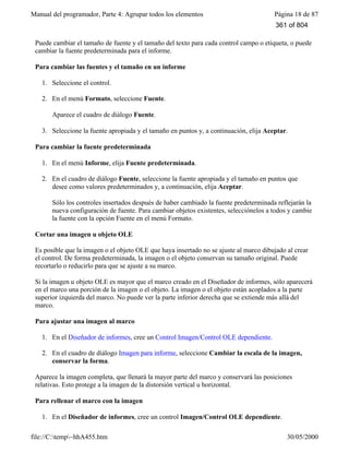 Manual del programador, Parte 4: Agrupar todos los elementos Página 18 de 87
file://C:temp~hhA455.htm 30/05/2000
Puede cambiar el tamaño de fuente y el tamaño del texto para cada control campo o etiqueta, o puede
cambiar la fuente predeterminada para el informe.
Para cambiar las fuentes y el tamaño en un informe
1. Seleccione el control.
2. En el menú Formato, seleccione Fuente.
Aparece el cuadro de diálogo Fuente.
3. Seleccione la fuente apropiada y el tamaño en puntos y, a continuación, elija Aceptar.
Para cambiar la fuente predeterminada
1. En el menú Informe, elija Fuente predeterminada.
2. En el cuadro de diálogo Fuente, seleccione la fuente apropiada y el tamaño en puntos que
desee como valores predeterminados y, a continuación, elija Aceptar.
Sólo los controles insertados después de haber cambiado la fuente predeterminada reflejarán la
nueva configuración de fuente. Para cambiar objetos existentes, selecciónelos a todos y cambie
la fuente con la opción Fuente en el menú Formato.
Cortar una imagen u objeto OLE
Es posible que la imagen o el objeto OLE que haya insertado no se ajuste al marco dibujado al crear
el control. De forma predeterminada, la imagen o el objeto conservan su tamaño original. Puede
recortarlo o reducirlo para que se ajuste a su marco.
Si la imagen u objeto OLE es mayor que el marco creado en el Diseñador de informes, sólo aparecerá
en el marco una porción de la imagen o el objeto. La imagen o el objeto están acoplados a la parte
superior izquierda del marco. No puede ver la parte inferior derecha que se extiende más allá del
marco.
Para ajustar una imagen al marco
1. En el Diseñador de informes, cree un Control Imagen/Control OLE dependiente.
2. En el cuadro de diálogo Imagen para informe, seleccione Cambiar la escala de la imagen,
conservar la forma.
Aparece la imagen completa, que llenará la mayor parte del marco y conservará las posiciones
relativas. Esto protege a la imagen de la distorsión vertical u horizontal.
Para rellenar el marco con la imagen
1. En el Diseñador de informes, cree un control Imagen/Control OLE dependiente.
361 of 804
 