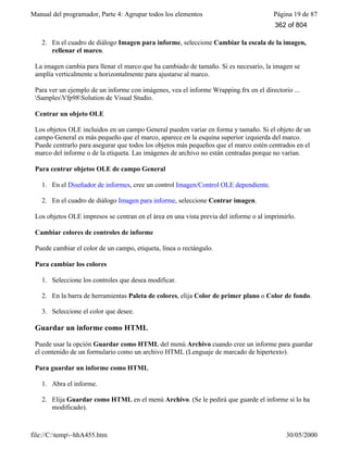 Manual del programador, Parte 4: Agrupar todos los elementos Página 19 de 87
file://C:temp~hhA455.htm 30/05/2000
2. En el cuadro de diálogo Imagen para informe, seleccione Cambiar la escala de la imagen,
rellenar el marco.
La imagen cambia para llenar el marco que ha cambiado de tamaño. Si es necesario, la imagen se
amplía verticalmente u horizontalmente para ajustarse al marco.
Para ver un ejemplo de un informe con imágenes, vea el informe Wrapping.frx en el directorio ...
SamplesVfp98Solution de Visual Studio.
Centrar un objeto OLE
Los objetos OLE incluidos en un campo General pueden variar en forma y tamaño. Si el objeto de un
campo General es más pequeño que el marco, aparece en la esquina superior izquierda del marco.
Puede centrarlo para asegurar que todos los objetos más pequeños que el marco estén centrados en el
marco del informe o de la etiqueta. Las imágenes de archivo no están centradas porque no varían.
Para centrar objetos OLE de campo General
1. En el Diseñador de informes, cree un control Imagen/Control OLE dependiente.
2. En el cuadro de diálogo Imagen para informe, seleccione Centrar imagen.
Los objetos OLE impresos se centran en el área en una vista previa del informe o al imprimirlo.
Cambiar colores de controles de informe
Puede cambiar el color de un campo, etiqueta, línea o rectángulo.
Para cambiar los colores
1. Seleccione los controles que desea modificar.
2. En la barra de herramientas Paleta de colores, elija Color de primer plano o Color de fondo.
3. Seleccione el color que desee.
Guardar un informe como HTML
Puede usar la opción Guardar como HTML del menú Archivo cuando cree un informe para guardar
el contenido de un formulario como un archivo HTML (Lenguaje de marcado de hipertexto).
Para guardar un informe como HTML
1. Abra el informe.
2. Elija Guardar como HTML en el menú Archivo. (Se le pedirá que guarde el informe si lo ha
modificado).
362 of 804
 