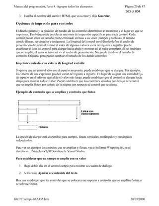 Manual del programador, Parte 4: Agrupar todos los elementos Página 20 de 87
file://C:temp~hhA455.htm 30/05/2000
3. Escriba el nombre del archivo HTML que va a crear y elija Guardar.
Opciones de impresión para controles
El diseño general y la posición de bandas de los controles determinan el momento y el lugar en que se
imprimen. También puede establecer opciones de impresión específicas para cada control. Cada
control puede tener un tamaño predeterminado en base a su valor (campos y tablas) o el tamaño
creado (líneas, rectángulos e imágenes). La longitud del control en el diseño define el ancho de
presentación del control. Como el valor de algunos valores varía de registro a registro, puede
establecer el alto del control para alargar hacia abajo y mostrar así el valor completo. Si no establece
que se amplíe, el valor se truncará en el ancho de presentación. No puede cambiar el tamaño de
controles Etiqueta, pero puede cambiar el tamaño de los demás controles.
Imprimir controles con valores de longitud variable
Si quiere que un control sólo use el espacio necesario, puede establecer que se alargue. Por ejemplo,
los valores de una expresión pueden variar de registro a registro. En lugar de asignar una cantidad fija
de espacio en el informe que aloje el valor más largo, puede establecer que el control se alargue hacia
abajo para mostrar todo el valor. Puede establecer que los controles situados por debajo del control
que se amplía floten por debajo de la página con respecto al control que se ajusta.
Ejemplos de controles que se amplían y controles que flotan
La opción de alargar está disponible para campos, líneas verticales, rectángulos y rectángulos
redondeados.
Para ver un ejemplo de controles que se amplían y flotan, vea el informe Wrapping.frx en el
directorio ...SamplesVfp98Solution de Visual Studio.
Para establecer que un campo se amplíe con su valor
1. Haga doble clic en el control campo para mostrar su cuadro de diálogo.
2. Seleccione Ajustar al contenido del texto.
Hay que establecer que los controles que se colocan con respecto a controles que se amplían floten, o
se sobrescribirán.
363 of 804
 
