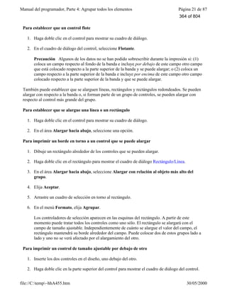 Manual del programador, Parte 4: Agrupar todos los elementos Página 21 de 87
file://C:temp~hhA455.htm 30/05/2000
Para establecer que un control flote
1. Haga doble clic en el control para mostrar su cuadro de diálogo.
2. En el cuadro de diálogo del control, seleccione Flotante.
Precaución Algunos de los datos no se han podido sobrescribir durante la impresión si: (1)
coloca un campo respecto al fondo de la banda e incluye por debajo de este campo otro campo
que está colocado respecto a la parte superior de la banda y se puede alargar; o (2) coloca un
campo respecto a la parte superior de la banda e incluye por encima de este campo otro campo
colocado respecto a la parte superior de la banda y que se puede alargar.
También puede establecer que se alarguen líneas, rectángulos y rectángulos redondeados. Se pueden
alargar con respecto a la banda o, si forman parte de un grupo de controles, se pueden alargar con
respecto al control más grande del grupo.
Para establecer que se alargue una línea o un rectángulo
1. Haga doble clic en el control para mostrar su cuadro de diálogo.
2. En el área Alargar hacia abajo, seleccione una opción.
Para imprimir un borde en torno a un control que se puede alargar
1. Dibuje un rectángulo alrededor de los controles que se pueden alargar.
2. Haga doble clic en el rectángulo para mostrar el cuadro de diálogo Rectángulo/Línea.
3. En el área Alargar hacia abajo, seleccione Alargar con relación al objeto más alto del
grupo.
4. Elija Aceptar.
5. Arrastre un cuadro de selección en torno al rectángulo.
6. En el menú Formato, elija Agrupar.
Los controladores de selección aparecen en las esquinas del rectángulo. A partir de este
momento puede tratar todos los controles como uno sólo. El rectángulo se alargará con el
campo de tamaño ajustable. Independientemente de cuánto se alargue el valor del campo, el
rectángulo mantendrá su borde alrededor del campo. Puede colocar dos de estos grupos lado a
lado y uno no se verá afectado por el alargamiento del otro.
Para imprimir un control de tamaño ajustable por debajo de otro
1. Inserte los dos controles en el diseño, uno debajo del otro.
2. Haga doble clic en la parte superior del control para mostrar el cuadro de diálogo del control.
364 of 804
 