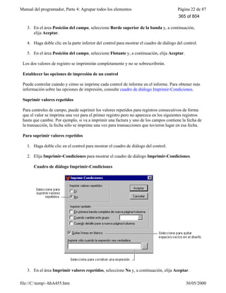 Manual del programador, Parte 4: Agrupar todos los elementos Página 22 de 87
file://C:temp~hhA455.htm 30/05/2000
3. En el área Posición del campo, seleccione Borde superior de la banda y, a continuación,
elija Aceptar.
4. Haga doble clic en la parte inferior del control para mostrar el cuadro de diálogo del control.
5. En el área Posición del campo, seleccione Flotante y, a continuación, elija Aceptar.
Los dos valores de registro se imprimirán completamente y no se sobrescribirán.
Establecer las opciones de impresión de un control
Puede controlar cuándo y cómo se imprime cada control de informe en el informe. Para obtener más
información sobre las opciones de impresión, consulte cuadro de diálogo Imprimir-Condiciones.
Suprimir valores repetidos
Para controles de campo, puede suprimir los valores repetidos para registros consecutivos de forma
que el valor se imprima una vez para el primer registro pero no aparezca en los siguientes registros
hasta que cambie. Por ejemplo, si va a imprimir una factura y uno de los campos contiene la fecha de
la transacción, la fecha sólo se imprime una vez para transacciones que tuvieron lugar en esa fecha.
Para suprimir valores repetidos
1. Haga doble clic en el control para mostrar el cuadro de diálogo del control.
2. Elija Imprimir-Condiciones para mostrar el cuadro de diálogo Imprimir-Condiciones.
Cuadro de diálogo Imprimir-Condiciones
3. En el área Imprimir valores repetidos, seleccione No y, a continuación, elija Aceptar.
365 of 804
 
