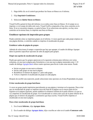 Manual del programador, Parte 4: Agrupar todos los elementos Página 24 de 87
file://C:temp~hhA455.htm 30/05/2000
1. Haga doble clic en el control que produce las líneas en blanco en el informe.
2. Elija Imprimir-Condiciones.
3. Seleccione Quitar líneas en blanco.
Visual FoxPro quitará la línea del informe si se evalúa como línea en blanco. Si el campo no se
imprime o si el campo de tabla está vacío, Visual FoxPro comprueba si hay otros controles en la
línea. Si no se encuentra ninguno, se quita la línea. Si no selecciona esta opción y no hay otros
controles en la misma línea, se imprime una línea en blanco.
Establecer opciones de impresión para grupos
Puede controlar cómo se imprimen grupos en el informe. A veces querrá que cada grupo empiece en
una página distinta, o controlar cuándo se imprime el encabezado de grupo.
Establecer saltos de página de grupos
Además de seleccionar el campo o expresión que hay que agrupar, el cuadro de diálogo Agrupar
datos le permite especificar opciones de salto de página para grupos.
Elegir una opción de encabezado de grupo
Puede que quiera que los grupos aparezcan en la siguiente columna para informes con varias
columnas, en una nueva página para formularios o con una nueva página numerada como 1. El
cuadro de diálogo Agrupar datos ofrece cuatro opciones para llevar a cabo estas tareas. Puede:
l Iniciar un grupo en una nueva columna.
l Iniciar cada grupo en una nueva página.
l Restablecer el número de página a 1 para cada grupo.
l Volver a imprimir el encabezado de grupo en cada página.
Después de escribir una expresión, puede seleccionar estas opciones en el área Propiedades de grupo.
Evitar encabezados de grupo huérfanos
A veces un grupo puede imprimirse parcialmente en una página y terminar en la siguiente. Para evitar
que un encabezado de grupo se imprima cerca del final de la página con la mayor parte de los
registros en la página siguiente, puede establecer la distancia mínima de la parte inferior a la que se
va a imprimir un encabezado de grupo. Si el encabezado se coloca más cerca de la parte inferior de la
página que el número de pulgadas o centímetros que haya escrito, Visual FoxPro imprime el
encabezado en una nueva página.
Para evitar encabezados de grupo huérfanos
1. En el menú Informe, elija Agrupar datos.
2. En el cuadro de diálogo Agrupar datos, elija o escriba un valor en el cuadro Comenzar cada
367 of 804
 