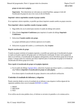 Manual del programador, Parte 4: Agrupar todos los elementos Página 25 de 87
file://C:temp~hhA455.htm 30/05/2000
grupo en una nueva página.
Sugerencia Para determinar un valor para un control huérfano, agregue el alto del
Encabezado de grupo de una a tres veces al alto de Detalle.
Imprimir valores suprimidos cuando el grupo cambia
Si se suprimen valores repetidos, es posible que desee imprimir cuando cambie un grupo concreto.
Para imprimir valores repetidos cuando el grupo cambia
1. Haga doble clic en el control para mostrar el cuadro de diálogo del control.
2. Elija el botón Imprimir-Condiciones para imprimir el cuadro de diálogo Imprimir-
Condiciones.
3. Seleccione Cuando cambie este grupo.
Los grupos definidos para el informe aparecen en el cuadro.
4. Seleccione un grupo del cuadro y, a continuación, elija Aceptar.
Repetir encabezados de grupo
Cuando un grupo continúa en la página siguiente, es posible que quiera que el encabezado de grupo
se repita en la parte superior del grupo para ver información continuada. Si tiene varios grupos de
datos en el informe, el encabezado de las páginas subsiguientes será el del último grupo de la lista de
grupos. Coloque todos los controles que desee imprimir para el encabezado de grupo en la banda de
encabezado del último grupo de la lista.
Para repetir el encabezado de grupo en la página siguiente
l En el cuadro de diálogo Agrupar datos, seleccione el grupo que desea repetir y, a continuación,
elija Volver a imprimir el encabezado de grupo en cada página.
Si no desea repetir el encabezado de grupo, desactive esta casilla de verificación.
Controlar el resultado de informes y etiquetas
Puede controlar dónde se envía el resultado de un informe o una etiqueta si utiliza alguna de las
siguientes palabras clave con el comando REPORT o LABEL:
l PRINT
l PREVIEW
l FILE
Si no utiliza una de estas palabra clave, el informe se enviará a la pantalla o a la ventana activa.
368 of 804
 