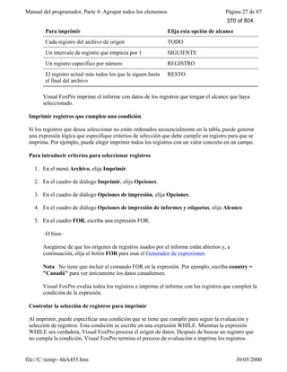 Manual del programador, Parte 4: Agrupar todos los elementos Página 27 de 87
file://C:temp~hhA455.htm 30/05/2000
Para imprimir Elija esta opción de alcance
Cada registro del archivo de origen TODO
Un intervalo de registro que empieza por 1 SIGUIENTE
Un registro específico por número REGISTRO
El registro actual más todos los que le siguen hasta
el final del archivo
RESTO
Visual FoxPro imprime el informe con datos de los registros que tengan el alcance que haya
seleccionado.
Imprimir registros que cumplen una condición
Si los registros que desea seleccionar no están ordenados secuencialmente en la tabla, puede generar
una expresión lógica que especifique criterios de selección que debe cumplir un registro para que se
imprima. Por ejemplo, puede elegir imprimir todos los registros con un valor concreto en un campo.
Para introducir criterios para seleccionar registros
1. En el menú Archivo, elija Imprimir.
2. En el cuadro de diálogo Imprimir, elija Opciones.
3. En el cuadro de diálogo Opciones de impresión, elija Opciones.
4. En el cuadro de diálogo Opciones de impresión de informes y etiquetas, elija Alcance.
5. En el cuadro FOR, escriba una expresión FOR.
–O bien–
Asegúrese de que los orígenes de registros usados por el informe están abiertos y, a
continuación, elija el botón FOR para usar el Generador de expresiones.
Nota No tiene que incluir el comando FOR en la expresión. Por ejemplo, escriba country =
"Canadá" para ver únicamente los datos canadienses.
Visual FoxPro evalúa todos los registros e imprime el informe con los registros que cumplen la
condición de la expresión.
Controlar la selección de registros para imprimir
Al imprimir, puede especificar una condición que se tiene que cumplir para seguir la evaluación y
selección de registros. Esta condición se escribe en una expresión WHILE. Mientras la expresión
WHILE sea verdadera, Visual FoxPro procesa el origen de datos. Después de buscar un registro que
no cumpla la condición, Visual FoxPro termina el proceso de evaluación e imprime los registros
370 of 804
 