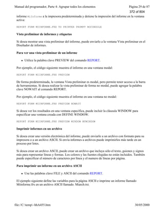 Manual del programador, Parte 4: Agrupar todos los elementos Página 29 de 87
file://C:temp~hhA455.htm 30/05/2000
informe MiInforme a la impresora predeterminada y detiene la impresión del informe en la ventana
activa:
REPORT FORM MIINFORME.FRX TO PRINTER PROMPT NOCONSOLE
Vista preliminar de informes y etiquetas
Si desea mostrar una vista preliminar del informe, puede enviarlo a la ventana Vista preliminar en el
Diseñador de informes.
Para ver una vista preliminar de un informe
l Utilice la palabra clave PREVIEW del comando REPORT.
Por ejemplo, el código siguiente muestra el informe en una ventana modal:
REPORT FORM MIINFORME.FRX PREVIEW
De forma predeterminada, la ventana Vista preliminar es modal, pero permite tener acceso a la barra
de herramientas. Si desea realizar la vista preliminar de forma no modal, puede agregar la palabra
clave NOWAIT al comando REPORT.
Por ejemplo, el código siguiente muestra el informe en una ventana no modal:
REPORT FORM MIINFORME.FRX PREVIEW NOWAIT
Si desea ver los resultados en una ventana específica, puede incluir la cláusula WINDOW para
especificar una ventana creada con DEFINE WINDOW.
REPORT FORM MIINFORME.FRX PREVIEW WINDOW MYWINDOW
Imprimir informes en un archivo
Si desea crear una versión electrónica del informe, puede enviarlo a un archivo con formato para su
impresora o a un archivo ASCII. Si envía informes a archivos puede imprimirlos más tarde en un
proceso por lotes.
Si desea crear un archivo ASCII, puede crear un archivo que incluya sólo el texto, guiones y signos
más para representar líneas y formas. Los colores y las fuentes elegidas no están incluidos. También
puede especificar el número de caracteres por línea y el numero de líneas por página.
Para imprimir un informe en un archivo ASCII
l Use las palabras clave FILE y ASCII del comando REPORT.
El ejemplo siguiente define las variables para la página ASCII e imprime un informe llamado
Miinforme.frx en un archivo ASCII llamado. Miarch.txt.
372 of 804
 