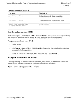 Manual del programador, Parte 4: Agrupar todos los elementos Página 30 de 87
file://C:temp~hhA455.htm 30/05/2000
Imprimir en un archivo ASCII
Programa Comentario
_asciirows = nLines Define el número de líneas por página.
_asciicols = nChars Define el número de caracteres por línea.
REPORT FORM MIINFORME.FRX
TO FILEMIARCH.TXT ASCII
Ejecuta el informe.
Guardar un informe como HTML
Puede usar la opción Guardar como HTML del menú Archivo cuando cree o modifique un informe
para guardar su contenido como un archivo HTML (Lenguaje de marcado de hipertexto).
Para guardar un informe como HTML
1. Abra el informe.
2. Elija Guardar como HTML en el menú Archivo. Esta opción sólo está disponible cuando se
ha guardado el informe en disco.
3. Escriba un nombre para el archivo HTML que desea crear y elija Guardar.
Integrar consultas e informes
Cuando haya creado los componentes de su aplicación, puede integrarlos. Esta ilustración muestra
algunas formas en las que puede agregar consultas e informes a su aplicación.
Algunas formas de integrar consultas e informes
373 of 804
 