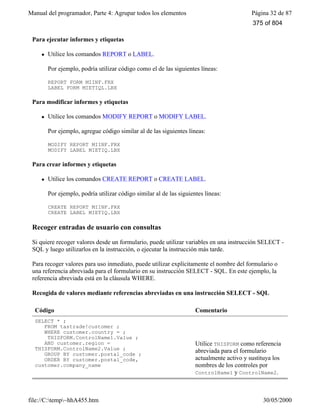 Manual del programador, Parte 4: Agrupar todos los elementos Página 32 de 87
file://C:temp~hhA455.htm 30/05/2000
Para ejecutar informes y etiquetas
l Utilice los comandos REPORT o LABEL.
Por ejemplo, podría utilizar código como el de las siguientes líneas:
REPORT FORM MIINF.FRX
LABEL FORM MIETIQL.LBX
Para modificar informes y etiquetas
l Utilice los comandos MODIFY REPORT o MODIFY LABEL.
Por ejemplo, agregue código similar al de las siguientes líneas:
MODIFY REPORT MIINF.FRX
MODIFY LABEL MIETIQ.LBX
Para crear informes y etiquetas
l Utilice los comandos CREATE REPORT o CREATE LABEL.
Por ejemplo, podría utilizar código similar al de las siguientes líneas:
CREATE REPORT MIINF.FRX
CREATE LABEL MIETIQ.LBX
Recoger entradas de usuario con consultas
Si quiere recoger valores desde un formulario, puede utilizar variables en una instrucción SELECT -
SQL y luego utilizarlos en la instrucción, o ejecutar la instrucción más tarde.
Para recoger valores para uso inmediato, puede utilizar explícitamente el nombre del formulario o
una referencia abreviada para el formulario en su instrucción SELECT - SQL. En este ejemplo, la
referencia abreviada está en la cláusula WHERE.
Recogida de valores mediante referencias abreviadas en una instrucción SELECT - SQL
Código Comentario
SELECT * ;
FROM tastrade!customer ;
WHERE customer.country = ;
THISFORM.ControlName1.Value ;
AND customer.region =
THISFORM.ControlName2.Value ;
GROUP BY customer.postal_code ;
ORDER BY customer.postal_code,
customer.company_name
Utilice THISFORM como referencia
abreviada para el formulario
actualmente activo y sustituya los
nombres de los controles por
ControlName1 y ControlName2.
375 of 804
 