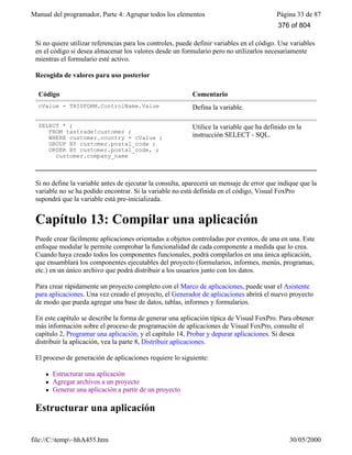 Manual del programador, Parte 4: Agrupar todos los elementos Página 33 de 87
file://C:temp~hhA455.htm 30/05/2000
Si no quiere utilizar referencias para los controles, puede definir variables en el código. Use variables
en el código si desea almacenar los valores desde un formulario pero no utilizarlos necesariamente
mientras el formulario esté activo.
Recogida de valores para uso posterior
Código Comentario
cValue = THISFORM.ControlName.Value Defina la variable.
SELECT * ;
FROM tastrade!customer ;
WHERE customer.country = cValue ;
GROUP BY customer.postal_code ;
ORDER BY customer.postal_code, ;
customer.company_name
Utilice la variable que ha definido en la
instrucción SELECT - SQL.
Si no define la variable antes de ejecutar la consulta, aparecerá un mensaje de error que indique que la
variable no se ha podido encontrar. Si la variable no está definida en el código, Visual FoxPro
supondrá que la variable está pre-inicializada.
Capítulo 13: Compilar una aplicación
Puede crear fácilmente aplicaciones orientadas a objetos controladas por eventos, de una en una. Este
enfoque modular le permite comprobar la funcionalidad de cada componente a medida que lo crea.
Cuando haya creado todos los componentes funcionales, podrá compilarlos en una única aplicación,
que ensamblará los componentes ejecutables del proyecto (formularios, informes, menús, programas,
etc.) en un único archivo que podrá distribuir a los usuarios junto con los datos.
Para crear rápidamente un proyecto completo con el Marco de aplicaciones, puede usar el Asistente
para aplicaciones. Una vez creado el proyecto, el Generador de aplicaciones abrirá el nuevo proyecto
de modo que pueda agregar una base de datos, tablas, informes y formularios.
En este capítulo se describe la forma de generar una aplicación típica de Visual FoxPro. Para obtener
más información sobre el proceso de programación de aplicaciones de Visual FoxPro, consulte el
capítulo 2, Programar una aplicación, y el capítulo 14, Probar y depurar aplicaciones. Si desea
distribuir la aplicación, vea la parte 8, Distribuir aplicaciones.
El proceso de generación de aplicaciones requiere lo siguiente:
l Estructurar una aplicación
l Agregar archivos a un proyecto
l Generar una aplicación a partir de un proyecto
Estructurar una aplicación
376 of 804
 