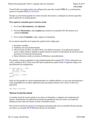 Manual del programador, Parte 4: Agrupar todos los elementos Página 36 de 87
file://C:temp~hhA455.htm 30/05/2000
Visual FoxPro sin ningún archivo de configuración; para ello, escriba VFP6 -C y, a continuación,
ejecute el comando DISPLAY STATUS.
Siempre es conveniente guardar los valores iniciales del entorno y configurar un entorno específico
para la aplicación en el preprograma.
Para capturar comandos para el entorno actual
1. En el menú Herramientas, elija Opciones.
2. Presione Mayúsculas y elija Aceptar para mostrar los comandos SET del entorno en la
ventana Comandos.
3. En la ventana Comandos, copie y pegue en el programa.
En un entorno específico de la aplicación, podría incluir código para:
l Inicializar variables.
l Establecer una ruta predeterminada.
l Abrir las bases de datos, las tablas libres y los índices necesarios. Si la aplicación requiere
acceso a datos remotos, también se puede solicitar al usuario la información de inicio de sesión
necesaria en la rutina de inicialización.
l Hacer referencia a archivos externos de biblioteca y procedimientos.
Por ejemplo, si desea comprobar el valor predeterminado del comando SET TALK, almacenar este
valor y establecer SET TALK como OFF para la aplicación, podría incluir el siguiente código en el
procedimiento de configuración:
IF SET('TALK') = "ON"
SET TALK OFF
cTalkVal = "ON"
ELSE
cTalkVal = "OFF"
ENDIF
Suele ser útil guardar los valores predeterminados en variables públicas, en una clase personalizada o
como propiedades de un objeto Application para que pueda restaurar estos valores al salir de la
aplicación.
SET TALK &cTalkVal
Mostrar la interfaz inicial
La interfaz inicial de usuario puede ser un menú, un formulario o cualquier otro componente de
usuario. Normalmente una aplicación mostrará una pantalla de inicio de sesión o un cuadro de
diálogo de inicio antes de mostrar el menú o formulario inicial.
Para iniciar la interfaz de usuario en el programa principal puede usar un comando DO para ejecutar
un menú o un comando DO FORM para ejecutar un formulario.
379 of 804
 