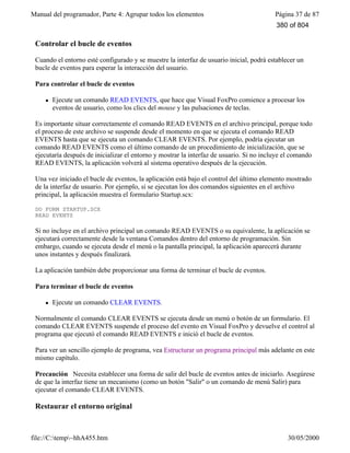 Manual del programador, Parte 4: Agrupar todos los elementos Página 37 de 87
file://C:temp~hhA455.htm 30/05/2000
Controlar el bucle de eventos
Cuando el entorno esté configurado y se muestre la interfaz de usuario inicial, podrá establecer un
bucle de eventos para esperar la interacción del usuario.
Para controlar el bucle de eventos
l Ejecute un comando READ EVENTS, que hace que Visual FoxPro comience a procesar los
eventos de usuario, como los clics del mouse y las pulsaciones de teclas.
Es importante situar correctamente el comando READ EVENTS en el archivo principal, porque todo
el proceso de este archivo se suspende desde el momento en que se ejecuta el comando READ
EVENTS hasta que se ejecuta un comando CLEAR EVENTS. Por ejemplo, podría ejecutar un
comando READ EVENTS como el último comando de un procedimiento de inicialización, que se
ejecutaría después de inicializar el entorno y mostrar la interfaz de usuario. Si no incluye el comando
READ EVENTS, la aplicación volverá al sistema operativo después de la ejecución.
Una vez iniciado el bucle de eventos, la aplicación está bajo el control del último elemento mostrado
de la interfaz de usuario. Por ejemplo, si se ejecutan los dos comandos siguientes en el archivo
principal, la aplicación muestra el formulario Startup.scx:
DO FORM STARTUP.SCX
READ EVENTS
Si no incluye en el archivo principal un comando READ EVENTS o su equivalente, la aplicación se
ejecutará correctamente desde la ventana Comandos dentro del entorno de programación. Sin
embargo, cuando se ejecuta desde el menú o la pantalla principal, la aplicación aparecerá durante
unos instantes y después finalizará.
La aplicación también debe proporcionar una forma de terminar el bucle de eventos.
Para terminar el bucle de eventos
l Ejecute un comando CLEAR EVENTS.
Normalmente el comando CLEAR EVENTS se ejecuta desde un menú o botón de un formulario. El
comando CLEAR EVENTS suspende el proceso del evento en Visual FoxPro y devuelve el control al
programa que ejecutó el comando READ EVENTS e inició el bucle de eventos.
Para ver un sencillo ejemplo de programa, vea Estructurar un programa principal más adelante en este
mismo capítulo.
Precaución Necesita establecer una forma de salir del bucle de eventos antes de iniciarlo. Asegúrese
de que la interfaz tiene un mecanismo (como un botón "Salir" o un comando de menú Salir) para
ejecutar el comando CLEAR EVENTS.
Restaurar el entorno original
380 of 804
 