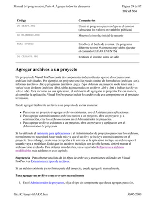 Manual del programador, Parte 4: Agrupar todos los elementos Página 39 de 87
file://C:temp~hhA455.htm 30/05/2000
Código Comentarios
DO SETUP.PRG Llama al programa para configurar el entorno
(almacena los valores en variables públicas)
DO MAINMENU.MPR Muestra la interfaz inicial de usuario
READ EVENTS Establece el bucle de eventos. Un programa
diferente (como Mainmenu.mpr) debe ejecutar
el comando CLEAR EVENTS)
DO CLEANUP.PRG Restaura el entorno antes de salir
Agregar archivos a un proyecto
Un proyecto de Visual FoxPro consta de componentes independientes que se almacenan como
archivos individuales. Por ejemplo, un proyecto sencillo puede constar de formularios (archivos .scx),
informes (archivos .frx) y programas (archivos .prg y .fxp). Además un proyecto suele tener una o
varias bases de datos (archivos .dbc), tablas (almacenadas en archivos .dbf y .fpt) e índices (archivos
.cdx e .idx). Para incluirse en una aplicación, el archivo ha de agregarse al proyecto. De esa manera,
al compilar la aplicación, Visual FoxPro puede incluir los archivos de ese componente en el producto
terminado.
Puede agregar fácilmente archivos a un proyecto de varias maneras:
l Para crear un proyecto y agregar archivos existentes, use el Asistente para aplicaciones.
l Para agregar automáticamente archivos nuevos a un proyecto, abra un proyecto y, a
continuación, cree los archivos nuevos en el Administrador de proyectos.
l Para agregar archivos existentes a un proyecto, abra un proyecto y agréguelos con el
Administrador de proyectos.
Si ha utilizado el Asistente para aplicaciones o el Administrador de proyectos para crear los archivos,
normalmente no necesitará hacer nada más ya que el archivo se incluye automáticamente en el
proyecto. Sin embargo, existe una excepción a lo anterior si la aplicación incluye un archivo que el
usuario vaya a modificar. Dado que los archivos incluidos son de sólo lectura, deberá marcar el
archivo como excluido. Para obtener más detalles, vea el apartado Referencias a archivos
modificables más adelante en este capítulo.
Sugerencia Para obtener una lista de los tipos de archivos y extensiones utilizados en Visual
FoxPro, vea Extensiones y tipos de archivos.
Si un archivo existente ya no forma parte del proyecto, puede agregarlo manualmente.
Para agregar un archivo a un proyecto manualmente
1. En el Administrador de proyectos, elija el tipo de componente que desea agregar; para ello,
382 of 804
 