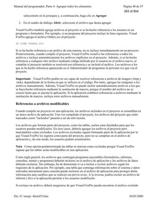 Manual del programador, Parte 4: Agrupar todos los elementos Página 40 de 87
file://C:temp~hhA455.htm 30/05/2000
selecciónelo en la jerarquía y, a continuación, haga clic en Agregar.
2. En el cuadro de diálogo Abrir, seleccione el archivo que desea agregar.
Visual FoxPro también agrega archivos al proyecto si se ha hecho referencia a los mismos en un
programa o formulario. Por ejemplo, si un programa del proyecto incluye la línea siguiente, Visual
FoxPro agrega el archivo Orders.scx al proyecto:
DO FORM ORDERS.SCX
Si se ha hecho referencia a un archivo de esta manera, no se incluye inmediatamente en un proyecto.
Posteriormente, cuando compile el proyecto, Visual FoxPro resuelve las referencias a todos los
archivos e incluye automáticamente los archivos implícitos en el proyecto. Además, si se ha hecho
referencia a cualquier otro archivo mediante código definido por el usuario en el archivo nuevo, al
compilar el proyecto también se resolverá esa referencia y se incluirá el archivo. Los archivos a los
que se ha hecho referencia aparecerán en el Administrador de programas la próxima vez que vea el
proyecto.
Importante Visual FoxPro podría no ser capaz de resolver referencias a archivos de imagen (.bmp y
.msk), dependiendo de la forma en que se utilicen en el código. Por tanto, agregue las imágenes a los
archivos manualmente. Además, Visual FoxPro no puede incluir automáticamente archivos a los que
se haya hecho referencia mediante la sustitución de macros, porque el nombre del archivo no se
conoce hasta que se ejecuta la aplicación. Si la aplicación establece referencias a archivos mediante la
sustitución de macros, incluya estos archivos manualmente.
Referencias a archivos modificables
Cuando compile un proyecto en una aplicación, los archivos incluidos en el proyecto se ensamblan en
un único archivo de aplicación. Una vez compilado el proyecto, los archivos del proyecto que estén
marcados como "incluidos" pasarán a ser de sólo lectura.
Los archivos que forman parte del proyecto, como las tablas, suelen estar diseñados para que los
usuarios puedan modificarlos. En esos casos, debería agregar los archivos al proyecto pero
marcándolos como excluidos. Los archivos excluidos siguen formando parte de la aplicación por lo
que Visual FoxPro los registra como parte del proyecto, pero no se compilan en el archivo de
aplicación y, de este modo, los usuarios podrán actualizarlos.
Nota Como opción predeterminada las tablas se marcan como excluidas porque Visual FoxPro
supone que las tablas serán modificables en una aplicación.
Como regla general, los archivos que contengan programas ejecutables (formularios, informes,
consultas, menús y programas) deberán incluirse en el archivo de aplicación y los archivos de datos
deberán excluirse. Sin embargo, ha de determinar si va a incluir o excluir archivos según los
requisitos de la aplicación. Por ejemplo, una tabla que contenga información sobre el sistema o datos
utilizados únicamente para consulta puede incluirse en el archivo de aplicación para proteger dicha
información ante cambios que se realicen sin previo aviso. A la inversa, podría excluir un archivo de
informe (.frx) si la aplicación permite a los usuarios modificarlo.
Si excluye un archivo, deberá asegurarse de que Visual FoxPro pueda encontrar el archivo excluido
383 of 804
 