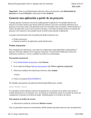 Manual del programador, Parte 4: Agrupar todos los elementos Página 42 de 87
file://C:temp~hhA455.htm 30/05/2000
Sugerencia Para ver simultáneamente todos los archivos de proyecto, elija Información de
proyecto en el menú Proyecto y seleccione la ficha Archivos.
Generar una aplicación a partir de un proyecto
Si puede generar el proyecto sin errores, podrá generar la aplicación. El resultado final de este
proceso es un único archivo que incluye todos los archivos a los que se ha hecho referencia en el
proyecto en un único archivo de aplicación (salvo los marcados como excluidos). Puede distribuir el
archivo de aplicación, junto con los archivos de datos y con todos los demás archivos excluidos del
proyecto a los usuarios y éstos pueden iniciar el archivo para ejecutar la aplicación.
Los pasos necesarios para crear una aplicación desde el proyecto son:
l Probar el proyecto.
l Generar un archivo de aplicación a partir del proyecto.
Probar el proyecto
Para comprobar las referencias y que todos los componentes están disponibles, puede probar el
proyecto. Para ello, deberá volver a generar el proyecto. Visual FoxPro tendrá que resolver las
referencias a archivos y volver a compilar los archivos no actualizados.
Para probar un proyecto
1. En el Administrador de proyectos, elija Generar.
2. En el cuadro de diálogo Opciones para generar elija Volver a generar el proyecto.
3. Seleccione cualquier otra opción que necesite y elija Aceptar.
–O bien–
l Utilice el comando BUILD PROJECT.
Por ejemplo, para generar una aplicación denominada Miproy.pjx, escriba:
BUILD PROJECT miproy
Si se producen errores durante el proceso de generación, se incluyen en un archivo que recibe el
nombre del proyecto y la extensión .err y se localiza en el directorio actual. El recuento de errores de
compilación se muestra en la barra de estado. También puede ver el archivo de errores.
Para mostrar el archivo de errores
l Seleccione la casilla de verificación Mostrar errores.
Una vez generado el proyecto correctamente, deberá intentar ejecutarlo antes de crear una aplicación.
385 of 804
 