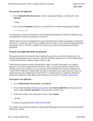 Manual del programador, Parte 4: Agrupar todos los elementos Página 43 de 87
file://C:temp~hhA455.htm 30/05/2000
Para ejecutar una aplicación
l En el Administrador de proyectos, resalte el programa principal y, a continuación, elija
Ejecutar.
-O bien–
l En la ventana Comandos, ejecute un comando DO con el nombre del programa principal:
DO MAINPROG.PRG
Si el programa se ejecuta correctamente, estará preparado para generar un archivo de aplicación que
contenga todos los archivos incluidos en el proyecto.
Debería repetir los pasos de regeneración y ejecución del proyecto siempre que agregue componentes
al proyecto. A menos que elija Volver a compilar todos los archivos en el cuadro de diálogo Opciones
para generar, sólo se volverán a compilar los archivos que se hayan modificado desde la última
generación.
Generar una aplicación desde un proyecto
Para generar un archivo terminado desde la aplicación, genérelo en un archivo de aplicación. Los
archivos de aplicación tienen la extensión .app. Para ejecutar la aplicación, los usuarios deben iniciar
Visual FoxPro primero y después cargar el archivo .app.
Puede optar por generar un archivo de aplicación (.app) o un archivo ejecutable (.exe) desde el
proyecto. Los usuarios pueden ejecutar un archivo .app si ya tienen una copia de Visual FoxPro.
Además, puede crear un archivo .exe, que funciona con dos bibliotecas de vínculos dinámicos de
Visual FoxPro (Vfp6r.dll y Vfp6enu.dll), las cuales se distribuyen con la aplicación para ofrecer un
entorno de ejecución completo para Visual FoxPro. El segundo archivo es específico del país de
destino de la aplicación. Para obtener más información, vea la parte 8, Distribuir aplicaciones.
Para generar una aplicación
1. En el Administrador de proyectos, elija Generar.
2. En el cuadro de diálogo Opciones para generar, elija Generar aplicación si desea generar un
archivo .app o Generar ejecutable si desea generar un archivo .exe.
3. Seleccione cualquier otra opción que necesite y elija Aceptar.
–O bien–
l Utilice los comandos BUILD APP o BUILD EXE.
Por ejemplo, para generar una aplicación denominada Miapli.app a partir de un proyecto denominado
Miproy.pjx, escriba:
386 of 804
 