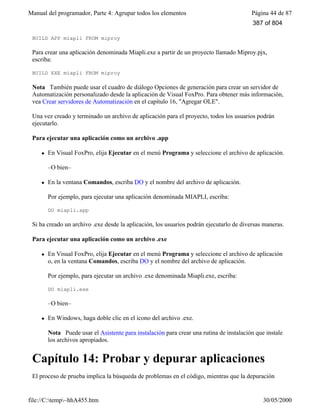 Manual del programador, Parte 4: Agrupar todos los elementos Página 44 de 87
file://C:temp~hhA455.htm 30/05/2000
BUILD APP miapli FROM miproy
Para crear una aplicación denominada Miapli.exe a partir de un proyecto llamado Miproy.pjx,
escriba:
BUILD EXE miapli FROM miproy
Nota También puede usar el cuadro de diálogo Opciones de generación para crear un servidor de
Automatización personalizado desde la aplicación de Visual FoxPro. Para obtener más información,
vea Crear servidores de Automatización en el capítulo 16, "Agregar OLE".
Una vez creado y terminado un archivo de aplicación para el proyecto, todos los usuarios podrán
ejecutarlo.
Para ejecutar una aplicación como un archivo .app
l En Visual FoxPro, elija Ejecutar en el menú Programa y seleccione el archivo de aplicación.
–O bien–
l En la ventana Comandos, escriba DO y el nombre del archivo de aplicación.
Por ejemplo, para ejecutar una aplicación denominada MIAPLI, escriba:
DO miapli.app
Si ha creado un archivo .exe desde la aplicación, los usuarios podrán ejecutarlo de diversas maneras.
Para ejecutar una aplicación como un archivo .exe
l En Visual FoxPro, elija Ejecutar en el menú Programa y seleccione el archivo de aplicación
o, en la ventana Comandos, escriba DO y el nombre del archivo de aplicación.
Por ejemplo, para ejecutar un archivo .exe denominada Miapli.exe, escriba:
DO miapli.exe
–O bien–
l En Windows, haga doble clic en el icono del archivo .exe.
Nota Puede usar el Asistente para instalación para crear una rutina de instalación que instale
los archivos apropiados.
Capítulo 14: Probar y depurar aplicaciones
El proceso de prueba implica la búsqueda de problemas en el código, mientras que la depuración
387 of 804
 