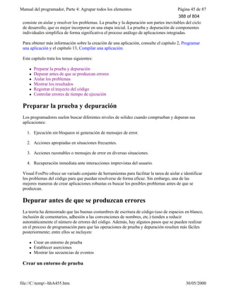 Manual del programador, Parte 4: Agrupar todos los elementos Página 45 de 87
file://C:temp~hhA455.htm 30/05/2000
consiste en aislar y resolver los problemas. La prueba y la depuración son partes inevitables del ciclo
de desarrollo, que es mejor incorporar en una etapa inicial. La prueba y depuración de componentes
individuales simplifica de forma significativa el proceso análogo de aplicaciones integradas.
Para obtener más información sobre la creación de una aplicación, consulte el capítulo 2, Programar
una aplicación y el capítulo 13, Compilar una aplicación.
Este capítulo trata los temas siguientes:
l Preparar la prueba y depuración
l Depurar antes de que se produzcan errores
l Aislar los problemas
l Mostrar los resultados
l Registrar el trayecto del código
l Controlar errores de tiempo de ejecución
Preparar la prueba y depuración
Los programadores suelen buscar diferentes niveles de solidez cuando comprueban y depuran sus
aplicaciones:
1. Ejecución sin bloqueos ni generación de mensajes de error.
2. Acciones apropiadas en situaciones frecuentes.
3. Acciones razonables o mensajes de error en diversas situaciones.
4. Recuperación inmediata ante interacciones imprevistas del usuario.
Visual FoxPro ofrece un variado conjunto de herramientas para facilitar la tarea de aislar e identificar
los problemas del código para que puedan resolverse de forma eficaz. Sin embargo, una de las
mejores maneras de crear aplicaciones robustas es buscar los posibles problemas antes de que se
produzcan.
Depurar antes de que se produzcan errores
La teoría ha demostrado que las buenas costumbres de escritura de código (uso de espacios en blanco,
inclusión de comentarios, adhesión a las convenciones de nombres, etc.) tienden a reducir
automáticamente el número de errores del código. Además, hay algunos pasos que se pueden realizar
en el proceso de programación para que las operaciones de prueba y depuración resulten más fáciles
posteriormente; entre ellos se incluyen:
l Crear un entorno de prueba
l Establecer aserciones
l Mostrar las secuencias de eventos
Crear un entorno de prueba
388 of 804
 