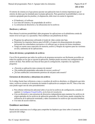 Manual del programador, Parte 4: Agrupar todos los elementos Página 46 de 87
file://C:temp~hhA455.htm 30/05/2000
El entorno de sistema en el que piensa ejecutar una aplicación tiene la misma importancia que el
entorno de datos que ha instalado para la propia aplicación. Para garantizar la portabilidad y crear un
contexto apropiado para las pruebas y la depuración, debe tener en cuenta lo siguiente:
l El hardware y el software
l Las rutas del sistema y las propiedades de archivo
l La estructura de directorios y las ubicaciones de los archivos
Hardware y software
Para obtener la máxima portabilidad, debe programar las aplicaciones en la plataforma común de
menor nivel en la que va a ejecutarlas. Para establecer una plataforma de base:
l Programe las aplicaciones utilizando el modo de vídeo común más bajo.
l Determine los requisitos básicos para la RAM y el espacio de almacenamiento de medios,
incluyendo los controladores necesarios o el software que se ejecute de forma simultánea.
l Tenga en cuenta casos especiales de memoria, archivo y bloqueo de registros para las versiones
en red y autónoma de las aplicaciones.
Rutas del sistema y propiedades de archivos
Con el fin de garantizar que todos los archivos de programa necesarios son fácilmente accesibles en
todos los equipos en los que se ejecuta la aplicación, también puede necesitar una configuración de
archivo de base. Para definir una línea de base para la configuración, responda a las siguientes
preguntas:
l ¿Necesita su aplicación rutas comunes de sistema?
l ¿Ha establecido propiedades adecuadas de acceso a archivos?
l ¿Se han establecido correctamente permisos de red para cada usuario?
Estructura de directorios y ubicaciones de archivos
Si el código fuente hace referencia a rutas o a nombres de archivos absolutos, es obligatorio que tales
rutas y archivos existan en el momento de instalar la aplicación en cualquier otro PC. Para evitar este
caso puede seguir uno de estos procedimientos:
l Para obtener información adicional sobre el uso de los archivos de configuración, consulte el
capítulo 3, Configurar Visual FoxPro, en la Guía de instalación.
l Cree un directorio o una estructura de directorios independiente para mantener los archivos de
origen apartados de los archivos de aplicación generados. De esta forma, puede comprobar las
referencias de la aplicación terminada y saber exactamente los archivos que necesita distribuir.
l Use rutas de acceso relativas.
Establecer aserciones
Puede incluir aserciones en el código para comprobar las hipótesis que tiene sobre el entorno de
ejecución del código.
389 of 804
 