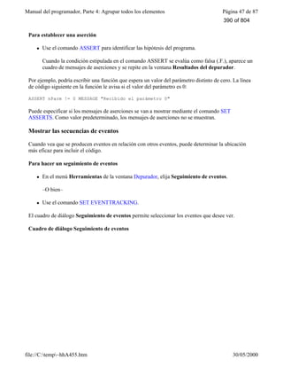 Manual del programador, Parte 4: Agrupar todos los elementos Página 47 de 87
file://C:temp~hhA455.htm 30/05/2000
Para establecer una aserción
l Use el comando ASSERT para identificar las hipótesis del programa.
Cuando la condición estipulada en el comando ASSERT se evalúa como falsa (.F.), aparece un
cuadro de mensajes de aserciones y se repite en la ventana Resultados del depurador.
Por ejemplo, podría escribir una función que espera un valor del parámetro distinto de cero. La línea
de código siguiente en la función le avisa si el valor del parámetro es 0:
ASSERT nParm != 0 MESSAGE "Recibido el parámetro 0"
Puede especificar si los mensajes de aserciones se van a mostrar mediante el comando SET
ASSERTS. Como valor predeterminado, los mensajes de aserciones no se muestran.
Mostrar las secuencias de eventos
Cuando vea que se producen eventos en relación con otros eventos, puede determinar la ubicación
más eficaz para incluir el código.
Para hacer un seguimiento de eventos
l En el menú Herramientas de la ventana Depurador, elija Seguimiento de eventos.
–O bien–
l Use el comando SET EVENTTRACKING.
El cuadro de diálogo Seguimiento de eventos permite seleccionar los eventos que desee ver.
Cuadro de diálogo Seguimiento de eventos
390 of 804
 