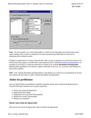 Manual del programador, Parte 4: Agrupar todos los elementos Página 48 de 87
file://C:temp~hhA455.htm 30/05/2000
Nota En este ejemplo, los eventos MouseMove y Paint se han eliminado de la lista Eventos para
seguir, porque estos eventos se producen con tanta frecuencia que dificultan la visión de las
secuencias de los demás eventos.
Cuando el seguimiento de eventos está activado, cada vez que se produzca un evento de sistema en la
lista Eventos para seguir, el nombre del evento aparecerá en la ventana Resultados del depurador o se
escribirá en un archivo. Si opta por mostrar los eventos en la ventana Resultados del depurador,
también podrá guardarlos en un archivo según se describe en Mostrar los resultados más adelante en
este mismo capítulo.
Nota Si la ventana Resultados del depurador no está abierta, los eventos no se presentarán en la lista
aun cuando esté activado el cuadro Ventana Resultados del depurador.
Aislar los problemas
Una vez identificados los problemas mediante la prueba, puede usar el entorno de depuración de
Visual FoxPro para aislarlos con los pasos siguientes:
l Iniciar una sesión de depuración
l Seguimiento del código
l Suspensión de la ejecución del programa
l Mostrar los valores almacenados
l Mostrar los resultados
Iniciar una sesión de depuración
Para iniciar una sesión de depuración, abra el entorno de depuración.
391 of 804
 