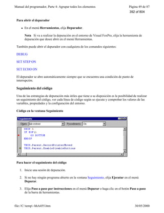 Manual del programador, Parte 4: Agrupar todos los elementos Página 49 de 87
file://C:temp~hhA455.htm 30/05/2000
Para abrir el depurador
l En el menú Herramientas, elija Depurador.
Nota Si va a realizar la depuración en el entorno de Visual FoxPro, elija la herramienta de
depuración que desee abrir en el menú Herramientas.
También puede abrir el depurador con cualquiera de los comandos siguientes:
DEBUG
SET STEP ON
SET ECHO ON
El depurador se abre automáticamente siempre que se encuentra una condición de punto de
interrupción.
Seguimiento del código
Una de las estrategias de depuración más útiles que tiene a su disposición es la posibilidad de realizar
un seguimiento del código, ver cada línea de código según se ejecute y comprobar los valores de las
variables, propiedades y la configuración del entorno.
Código en la ventana Seguimiento
Para hacer el seguimiento del código
1. Inicie una sesión de depuración.
2. Si no hay ningún programa abierto en la ventana Seguimiento, elija Ejecutar en el menú
Depurar.
3. Elija Paso a paso por instrucciones en el menú Depurar o haga clic en el botón Paso a paso
de la barra de herramientas.
392 of 804
 
