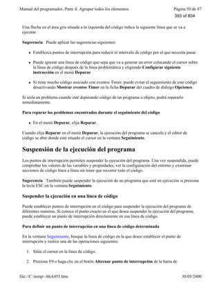 Manual del programador, Parte 4: Agrupar todos los elementos Página 50 de 87
file://C:temp~hhA455.htm 30/05/2000
Una flecha en el área gris situada a la izquierda del código indica la siguiente línea que se va a
ejecutar.
Sugerencia Puede aplicar las sugerencias siguientes:
l Establezca puntos de interrupción para reducir el intervalo de código por el que necesita pasar.
l Puede ignorar una línea de código que sepa que va a generar un error colocando el cursor sobre
la línea de código después de la línea problemática y eligiendo Configurar siguiente
instrucción en el menú Depurar.
l Si tiene mucho código asociado con eventos Timer, puede evitar el seguimiento de este código
desactivando Mostrar eventos Timer en la ficha Depurar del cuadro de diálogo Opciones.
Si aísla un problema cuando esté depurando código de un programa u objeto, podrá repararlo
inmediatamente.
Para reparar los problemas encontrados durante el seguimiento del código
l En el menú Depurar, elija Reparar.
Cuando elija Reparar en el menú Depurar, la ejecución del programa se cancela y el editor de
código se abre donde esté situado el cursor en la ventana Seguimiento.
Suspensión de la ejecución del programa
Los puntos de interrupción permiten suspender la ejecución del programa. Una vez suspendida, puede
comprobar los valores de las variables y propiedades, ver la configuración del entorno y examinar
secciones de código línea a línea sin tener que recorrer todo el código.
Sugerencia También puede suspender la ejecución de un programa que esté en ejecución si presiona
la tecla ESC en la ventana Seguimiento.
Suspender la ejecución en una línea de código
Puede establecer puntos de interrupción en el código para suspender la ejecución del programa de
diferentes maneras. Si conoce el punto exacto en el que desea suspender la ejecución del programa,
puede establecer un punto de interrupción directamente en esa línea de código.
Para definir un punto de interrupción en una línea de código determinada
En la ventana Seguimiento, busque la línea de código en la que desee establecer el punto de
interrupción y realice una de las operaciones siguientes:
1. Sitúe el cursor en la línea de código.
2. Presione F9 o haga clic en el botón Alternar punto de interrupción de la barra de
393 of 804
 