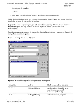 Manual del programador, Parte 4: Agrupar todos los elementos Página 51 de 87
file://C:temp~hhA455.htm 30/05/2000
herramientas Depurador.
–O bien–
l Haga doble clic en el área gris situada a la izquierda de la línea de código.
Aparecerá un punto sólido en el área gris de la izquierda de la línea de código para indicar que se ha
establecido un punto de interrupción en esa línea.
Sugerencia Si va a depurar objetos, puede localizar líneas de código determinadas en la ventana
Seguimiento; para ello, elija el objeto en la lista Objeto y el método o evento en la lista
Procedimiento.
También puede establecer puntos de interrupción si especifica ubicaciones y archivos en el cuadro de
diálogo Puntos de interrupción.
Punto de interrupción en una ubicación
Ejemplos de ubicaciones y archivos de puntos de interrupción
Ubicación Archivo Dónde se suspende la ejecución
ErrHandler C:MyappMain.prg La primera línea ejecutable de un
procedimiento denominado
ErrHandler en Main.prg.
Main,10 C:MyappMain.prg La décima línea del programa
394 of 804
 