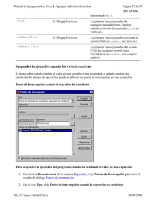 Manual del programador, Parte 4: Agrupar todos los elementos Página 52 de 87
file://C:temp~hhA455.htm 30/05/2000
denominado Main.
Click C:MyappForm.scx La primera línea ejecutable de
cualquier procedimiento, función,
método o evento denominado Click en
Form.scx.
cmdNext.Click C:MyappForm.scx La primera línea ejecutable asociada al
evento Click de cmdNext en Form.scx.
cmdNext::Click La primera línea ejecutable del evento
Click de cualquier control cuya
ParentClass sea cmdNext en cualquier
archivo.
Suspender la ejecución cuando los valores cambian
Si desea saber cuándo cambia el valor de una variable o una propiedad, o cuándo cambia una
condición del tiempo de ejecución, puede establecer un punto de interrupción en una expresión.
Punto de interrupción cuando la expresión ha cambiado
Para suspender la ejecución del programa cuando ha cambiado el valor de una expresión
1. En el menú Herramientas de la ventana Depurador, elija Puntos de interrupción para abrir el
cuadro de diálogo Puntos de interrupción.
2. En la lista Tipo, elija Punto de interrupción cuando la expresión ha cambiado.
395 of 804
 