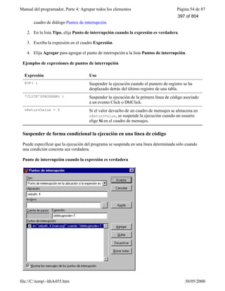 Manual del programador, Parte 4: Agrupar todos los elementos Página 54 de 87
file://C:temp~hhA455.htm 30/05/2000
cuadro de diálogo Puntos de interrupción.
2. En la lista Tipo, elija Punto de interrupción cuando la expresión es verdadera.
3. Escriba la expresión en el cuadro Expresión.
4. Elija Agregar para agregar el punto de interrupción a la lista Puntos de interrupción.
Ejemplos de expresiones de puntos de interrupción
Expresión Uso
EOF( ) Suspender la ejecución cuando el puntero de registro se ha
desplazado detrás del último registro de una tabla.
'CLICK'$PROGRAM( ) Suspender la ejecución de la primera línea de código asociado
a un evento Click o DblClick.
nReturnValue = 6 Si el valor devuelto de un cuadro de mensajes se almacena en
nReturnValue, se suspende la ejecución cuando un usuario
elige Sí en el cuadro de mensajes.
Suspender de forma condicional la ejecución en una línea de código
Puede especificar que la ejecución del programa se suspenda en una línea determinada sólo cuando
una condición concreta sea verdadera.
Punto de interrupción cuando la expresión es verdadera
397 of 804
 