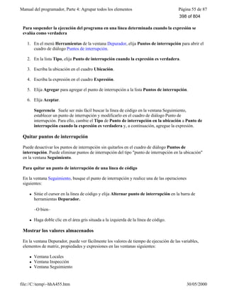 Manual del programador, Parte 4: Agrupar todos los elementos Página 55 de 87
file://C:temp~hhA455.htm 30/05/2000
Para suspender la ejecución del programa en una línea determinada cuando la expresión se
evalúa como verdadera
1. En el menú Herramientas de la ventana Depurador, elija Puntos de interrupción para abrir el
cuadro de diálogo Puntos de interrupción.
2. En la lista Tipo, elija Punto de interrupción cuando la expresión es verdadera.
3. Escriba la ubicación en el cuadro Ubicación.
4. Escriba la expresión en el cuadro Expresión.
5. Elija Agregar para agregar el punto de interrupción a la lista Puntos de interrupción.
6. Elija Aceptar.
Sugerencia Suele ser más fácil buscar la línea de código en la ventana Seguimiento,
establecer un punto de interrupción y modificarlo en el cuadro de diálogo Punto de
interrupción. Para ello, cambie el Tipo de Punto de interrupción en la ubicación a Punto de
interrupción cuando la expresión es verdadera y, a continuación, agregue la expresión.
Quitar puntos de interrupción
Puede desactivar los puntos de interrupción sin quitarlos en el cuadro de diálogo Puntos de
interrupción. Puede eliminar puntos de interrupción del tipo "punto de interrupción en la ubicación"
en la ventana Seguimiento.
Para quitar un punto de interrupción de una línea de código
En la ventana Seguimiento, busque el punto de interrupción y realice una de las operaciones
siguientes:
l Sitúe el cursor en la línea de código y elija Alternar punto de interrupción en la barra de
herramientas Depurador.
–O bien–
l Haga doble clic en el área gris situada a la izquierda de la línea de código.
Mostrar los valores almacenados
En la ventana Depurador, puede ver fácilmente los valores de tiempo de ejecución de las variables,
elementos de matriz, propiedades y expresiones en las ventanas siguientes:
l Ventana Locales
l Ventana Inspección
l Ventana Seguimiento
398 of 804
 