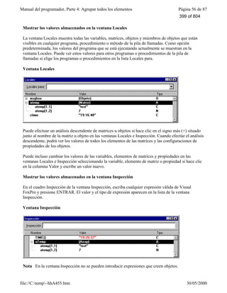 Manual del programador, Parte 4: Agrupar todos los elementos Página 56 de 87
file://C:temp~hhA455.htm 30/05/2000
Mostrar los valores almacenados en la ventana Locales
La ventana Locales muestra todas las variables, matrices, objetos y miembros de objetos que están
visibles en cualquier programa, procedimiento o método de la pila de llamadas. Como opción
predeterminada, los valores del programa que se está ejecutando actualmente se muestran en la
ventana Locales. Puede ver estos valores para otros programas o procedimientos de la pila de
llamadas si elige los programas o procedimientos en la lista Locales para.
Ventana Locales
Puede efectuar un análisis descendente de matrices u objetos si hace clic en el signo más (+) situado
junto al nombre de la matriz u objeto en las ventanas Locales e Inspección. Cuando efectúe el análisis
descendente, podrá ver los valores de todos los elementos de las matrices y las configuraciones de
propiedades de los objetos.
Puede incluso cambiar los valores de las variables, elementos de matrices y propiedades en las
ventanas Locales e Inspección seleccionando la variable, elemento de matriz o propiedad si hace clic
en la columna Valor y escribe un valor nuevo.
Mostrar los valores almacenados en la ventana Inspección
En el cuadro Inspección de la ventana Inspección, escriba cualquier expresión válida de Visual
FoxPro y presione ENTRAR. El valor y el tipo de expresión aparecen en la lista de la ventana
Inspección.
Ventana Inspección
Nota En la ventana Inspección no se pueden introducir expresiones que creen objetos.
399 of 804
 