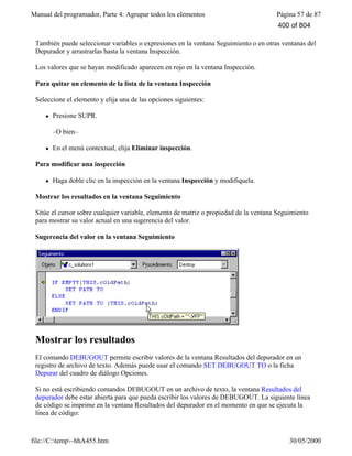 Manual del programador, Parte 4: Agrupar todos los elementos Página 57 de 87
file://C:temp~hhA455.htm 30/05/2000
También puede seleccionar variables o expresiones en la ventana Seguimiento o en otras ventanas del
Depurador y arrastrarlas hasta la ventana Inspección.
Los valores que se hayan modificado aparecen en rojo en la ventana Inspección.
Para quitar un elemento de la lista de la ventana Inspección
Seleccione el elemento y elija una de las opciones siguientes:
l Presione SUPR.
–O bien–
l En el menú contextual, elija Eliminar inspección.
Para modificar una inspección
l Haga doble clic en la inspección en la ventana Inspección y modifíquela.
Mostrar los resultados en la ventana Seguimiento
Sitúe el cursor sobre cualquier variable, elemento de matriz o propiedad de la ventana Seguimiento
para mostrar su valor actual en una sugerencia del valor.
Sugerencia del valor en la ventana Seguimiento
Mostrar los resultados
El comando DEBUGOUT permite escribir valores de la ventana Resultados del depurador en un
registro de archivo de texto. Además puede usar el comando SET DEBUGOUT TO o la ficha
Depurar del cuadro de diálogo Opciones.
Si no está escribiendo comandos DEBUGOUT en un archivo de texto, la ventana Resultados del
depurador debe estar abierta para que pueda escribir los valores de DEBUGOUT. La siguiente línea
de código se imprime en la ventana Resultados del depurador en el momento en que se ejecuta la
línea de código:
400 of 804
 